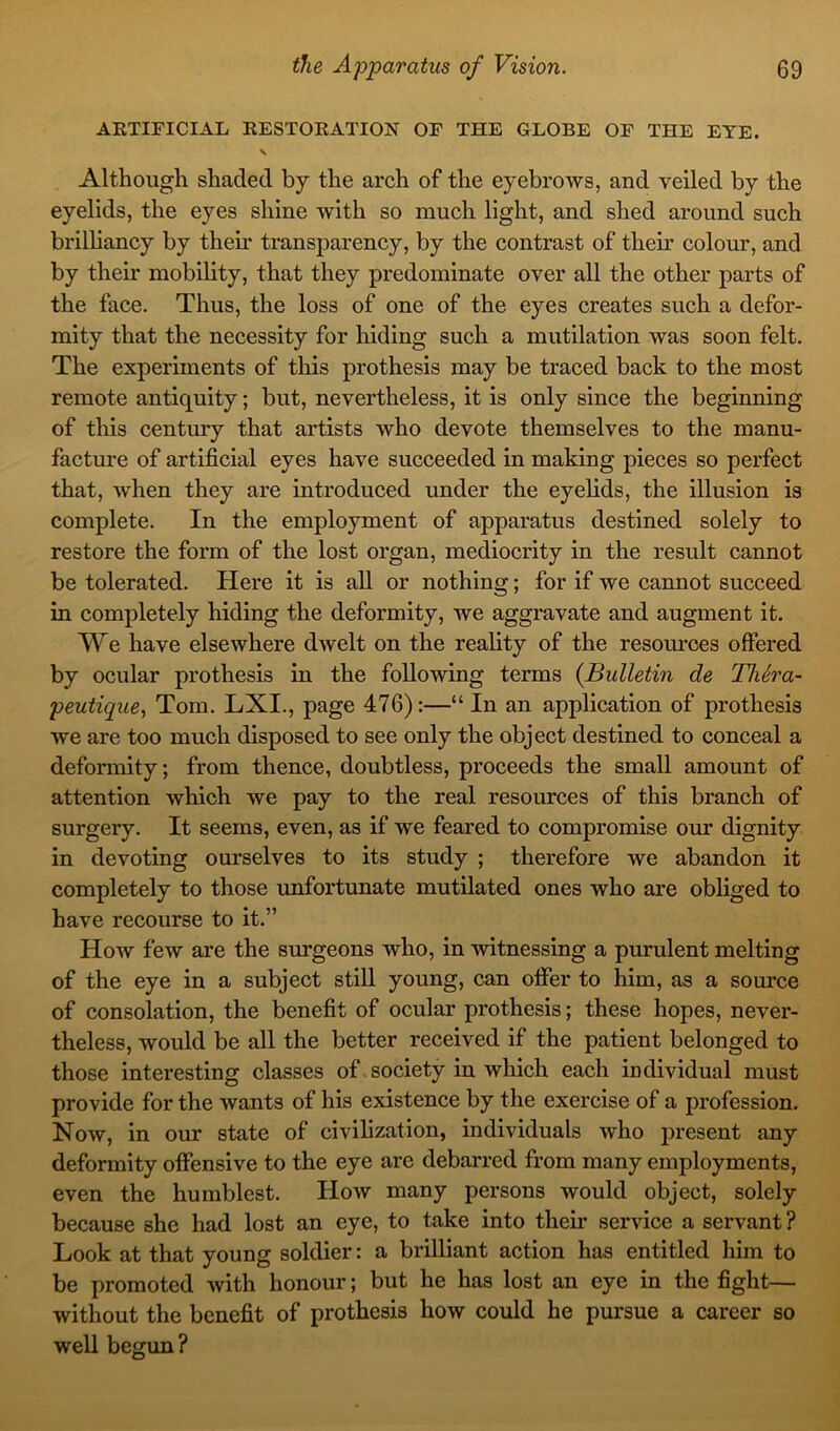 ARTIFICIAL RESTORATION OF THE GLOBE OF THE EYE. Although shaded by the arch of the eyebrows, and veiled by the eyelids, the eyes shine with so much light, and shed around such brilliancy by their transparency, by the contrast of then’ colour, and by their mobility, that they predominate over all the other parts of the face. Thus, the loss of one of the eyes creates such a defor- mity that the necessity for hiding such a mutilation was soon felt. The experiments of this prothesis may be traced back to the most remote antiquity; but, nevertheless, it is only since the beginning of this century that artists who devote themselves to the manu- facture of artificial eyes have succeeded in making pieces so perfect that, when they are introduced under the eyelids, the illusion is complete. In the employment of apparatus destined solely to restore the form of the lost organ, mediocrity in the result cannot be tolerated. Here it is all or nothing; for if we cannot succeed in completely hiding the deformity, we aggravate and augment it. We have elsewhere dwelt on the reality of the resources offered by ocular prothesis in the following terms {Bulletin de Thera- peutique, Tom. LXI., page 476):—“ In an application of prothesis we are too much disposed to see only the object destined to conceal a deformity; from thence, doubtless, proceeds the small amount of attention which we pay to the real resources of this branch of surgery. It seems, even, as if we feared to compromise our dignity in devoting ourselves to its study ; therefore we abandon it completely to those unfortunate mutilated ones who are obliged to have recourse to it.” How few are the surgeons who, in witnessing a purulent melting of the eye in a subject still young, can offer to him, as a source of consolation, the benefit of ocular prothesis; these hopes, never- theless, would be all the better received if the patient belonged to those interesting classes of society in which each individual must provide for the wants of his existence by the exercise of a profession. Now, in our state of civilization, individuals who present any deformity offensive to the eye are debarred from many employments, even the humblest. How many persons would object, solely because she had lost an eye, to take into their service a servant? Look at that young soldier: a brilliant action has entitled him to be promoted with honour; but he has lost an eye in the fight— without the benefit of prothesis how could he pursue a career so well begun?