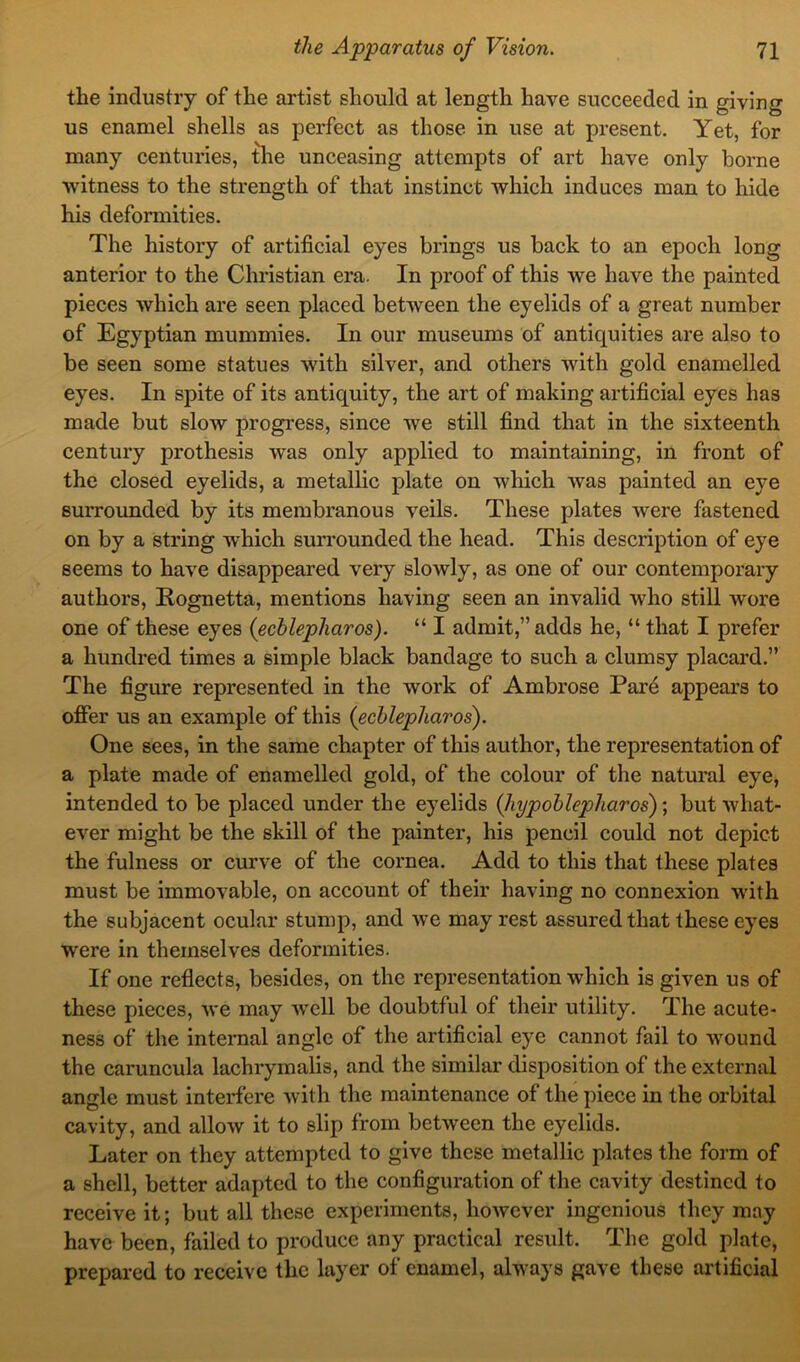 the industry of the artist should at length have succeeded in giving us enamel shells as perfect as those in use at present. Yet, for many centuries, the unceasing attempts of art have only borne witness to the strength of that instinct which induces man to hide his deformities. The history of artificial eyes brings us back to an epoch long anterior to the Christian era. In proof of this we have the painted pieces which are seen placed between the eyelids of a great number of Egyptian mummies. In our museums of antiquities are also to be seen some statues with silver, and others with gold enamelled eyes. In spite of its antiquity, the art of making artificial eyes has made but slow progress, since we still find that in the sixteenth century prothesis was only applied to maintaining, in front of the closed eyelids, a metallic plate on which was painted an eye surrounded by its membranous veils. These plates were fastened on by a string which surrounded the head. This description of eye seems to have disappeared very slowly, as one of our contemporary authors, Rognetta, mentions having seen an invalid who still wore one of these eyes (ecblepharos). “ I admit,” adds he, “ that I prefer a hundred times a simple black bandage to such a clumsy placard.” The figure represented in the work of Ambrose Par4 appears to offer us an example of this (ecblepharos). One sees, in the same chapter of this author, the representation of a plate made of enamelled gold, of the colour of the natural eye, intended to be placed under the eyelids (liypoblep)haros); but what- ever might be the skill of the painter, his pencil could not depict the fulness or curve of the cornea. Add to this that these plates must be immovable, on account of their having no connexion with the subjacent ocular stump, and we may rest assured that these eyes were in themselves deformities. If one reflects, besides, on the representation which is given us of these pieces, we may well be doubtful of their utility. The acute- ness of the internal angle of the artificial eye cannot fail to wound the caruncula lachrymalis, and the similar disposition of the external angle must interfere with the maintenance of the piece in the orbital cavity, and allow it to slip from between the eyelids. Later on they attempted to give these metallic plates the form of a shell, better adapted to the configuration of the cavity destined to receive it; but all these experiments, however ingenious they may have been, failed to produce any practical result. The gold plate, prepared to receive the layer of enamel, always gave these artificial