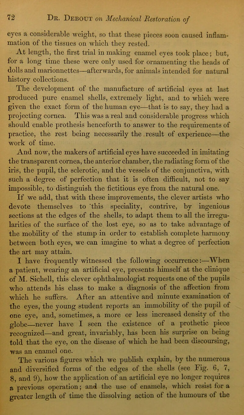 eyes a considerable weight, so that these pieces soon caused inflam- mation of the tissues on which they rested. At length, the first trial in making enamel eyes took place; but, for a long time these were only used for ornamenting the heads of dolls and marionnettes—afterwards, for animals intended for natural history collections. The development of the manufacture of artificial eyes at last produced pure enamel shells, extremely light, and to which were given the exact form of the human eye—that is to say, they had a projecting cornea. This was a real and considerable progress which should enable prothesis henceforth to answer to the requirements of practice, the rest being necessarily the . result of experience—the work of time. And now, the makers of artificial eyes have succeeded in imitating the transparent cornea, the anterior chamber, the radiating form of the iris, the pupil, the sclerotic, and the vessels of the conjunctiva, with such a degree of perfection that it is often difficult, not to say impossible, to distinguish the fictitious eye from the natural one. If we add, that with these improvements, the clever artists who devote themselves to ‘this speciality, contrive, by ingenious sections at the edges of the shells, to adapt them to all the irregu- larities of the surface of the lost eye, so as to take advantage of the mobility of the stump in order to establish complete harmony between both eyes, we can imagine to what a degree of perfection the art may attain. I have frequently witnessed the following occurrence:—When a patient, wearing an artificial eye, presents himself at the clinique of M. Sichell, this clever ophthalmologist requests one of the pupils who attends his class to make a diagnosis of the affection from which he suffers. After an attentive and minute examination of the eyes, the young student reports an immobility of the pupil of one eye, and, sometimes, a more or less increased density of the globe—never have I seen the existence of a prothetic piece recognized—and great, invariably, lias been his surprise on being told that the eye, on the disease of which he had been discoursing, was an enamel one. The various figures which we publish explain, by the numerous and diversified forms of the edges of the shells (see Fig. 6, 7, 8, and 9), how the application of an artificial eye no longer requires a previous operation; and the use of enamels, which resist for a greater length of time the dissolving action of the humours of the