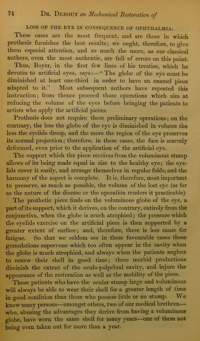 LOSS OF THE EYE IN CONSEQUENCE OF OPHTHALMIA. These cases are the most frequent, and are those in which prothesis furnishes the best results; we ought, therefore, to give them especial attention, and so much the more, as our classical authors, even the most authentic, are full of errors on this point. Thus, Boyer, in the first few lines of his treatise, which he devotes to artificial eyes, says:—“ The globe of the eye must be diminished at least one-third in order to have an enamel piece adapted to it.” Most subsequent authors have repeated this instruction; from thence proceed those operations which aim at reducing the volume of the eyes before bringing the patients to artists who apply the artificial pieces. Prothesis does not require these preliminary operations; on the contrary, the less the globe of the eye is diminished in volume the less the eyelids droop, and the more the region of the eye preserves its normal projection; therefore, in these cases, the face is scarcely deformed, even prior to the application of the artificial eye. The support which the piece receives from the voluminous stump allows of its being made equal in size to the healthy eye; the eye- lids cover it easily, and arrange themselves in regular folds, and the harmony of the aspect is complete. It is, therefore, most important to preserve, as much as possible, the volume of the lost eye (as far as the nature of the disease or the operation renders it practicable) The prothetic piece finds on the voluminous globe of the eye, a part of its support, which it derives, on the contrary, entirely from the conjunctiva, when the globe is much atrophied; the pressure which the eyelids exercise on the artificial piece is then supported by a greater extent of surface; and, therefore, there is less cause for fatigue. So that we seldom see in these favourable cases those granulations supervene which too often appear in the cavity when the globe is much atrophied, and always when the patients neglect to renew their shell in good time; these morbid productions diminish the extent of the oculo-palpebral cavity, and injure the appearance of the restoration as well as the mobility of the piece. Those patients who have the ocular stump large and voluminous will always be able to wear their shell for a greater length of time in good condition than those who possess little or no stump. We know many persons—amongst others, two of our medical brethren— who, abusing the advantages they derive from having a voluminous globe, have worn the same shell for many years—one of them not being even taken out for more than a year.