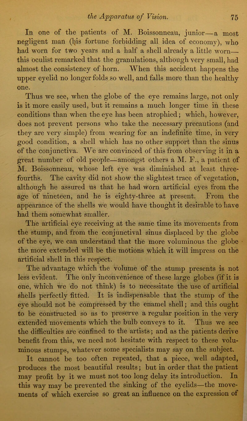 In one of the patients of M. Boissonneau, junior—a most negligent man (lps fortune forbidding all idea of economy), who had worn for two years and a half a shell already a little worn— this oculist remarked that the granulations, although very small, had almost the consistency of horn. When this accident happens the upper eyelid no longer folds so well, and falls more than the healthy one. Thus we see, when the globe of the eye remains large, not only is it more easily used, but it remains a much longer time in these conditions than when the eye has been atrophied; which, however, does not prevent persons who take the necessary precautions (and they are very simple) from wearing for an indefinite time, in very good condition, a shell which has no other support than the sinus of the conjunctiva. We are convinced of this from observing it in a great number of old people—amongst others a M. F., a patient of M. Boissonneau, whose left eye was diminished at least three- fourths. The cavity did not show the slightest trace of vegetation, although he assured us that he had worn artificial eyes from the age of nineteen, and he is eighty-three at present. From the appearance of the shells we would have thought it desirable to have had them somewhat smaller. The artificial eye receiving at the same time its movements from the stump, and from the conjunctival sinus displaced by the globe of the eye, we can understand that the more voluminous the globe the more extended will be the motions which it will impress on the artificial shell in this respect. The advantage which the volume of the stump presents is not less evident. The only inconvenience of these large globes (if it is one, which we do not think) is to necessitate the use of artificial shells perfectly fitted. It is indispensable that the stump of the eye should not be compressed by the enamel shell; and this ought to be constructed so as to preserve a regular position in the very extended movements which the bulb conveys to it. Thus we see the difficulties are confined to the artists; and as the patients derive benefit from this, we need not hesitate with respect to these volu- minous stumps, whatever some specialists may say on the subject. It cannot be too often repeated, that a piece, well adapted, produces the most beautiful results; but in order that the patient may profit by it we must not too long delay its introduction. In this way may be prevented the sinking of the eyelids—the move- ments of which exercise so great an influence on the expression of