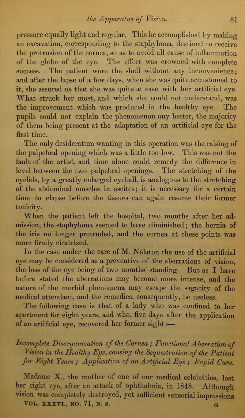 pressure equally light ancl regular. This he accomplished by making an excavation, corresponding to the staphyloma, destined to receive the protrusion of the cornea, so as to avoid all cause of inflammation of the globe of the eye. The effort was crowned with complete success. The patient wore the shell without any inconvenience; and after the lapse of a few days, when she was quite accustomed to it, she assured us that she was quite at ease with her artificial eye. What struck her most, and which she could not understand, was the improvement which was produced in the healthy eye. The pupils could not explain the phenomenon any better, the majority of them being present at the adaptation of an artificial eye for the first time. The only desideratum wanting in this operation was the raising of the palpebral opening which was a little too low. This was not the fault of the artist, and time alone could remedy the difference in level between the two palpebral openings. The stretching of the eyelids, by a greatly enlarged eyeball, is analogous to the stretching of the abdominal muscles in ascites; it is necessary for a certain time to elapse before the tissues can again resume their former tonicity. When the patient left the hospital, two months after her ad- mission, the staphyloma seemed to have diminished; the hernia of the iris no longer protruded, and the cornea at these points was more firmly cicatrized. In the case under the care of M. Nelaton the use of the artificial eye may be considered as a preventive of the aberrations of vision, the loss of the eye being of two months’ standing. But as I have before stated the aberrations may become more intense, and the nature of the morbid phenomena may escape the sagacity of the medical attendant, and the remedies, consequently, be useless. The following case is that of a lady who was confined to her apartment for eight years, and who, five days after the application of an artificial eye, recovered her former sight:— Incomplete Disorganization of the Cornea ; Functional Aberration of Vision in the Healthy Eye, causing the Sequestration of the Patient for Eight Years ; Application of an A rtificial Eye ; Rapid Cure. Madame X., the mother of one of our medical celebrities, lost her right eye, after an attack of ophthalmia, in 1848. Although vision was completely destroyed, yet sufficient sensorial impressions VOL. XXXVI., NO. 71, N. S. q