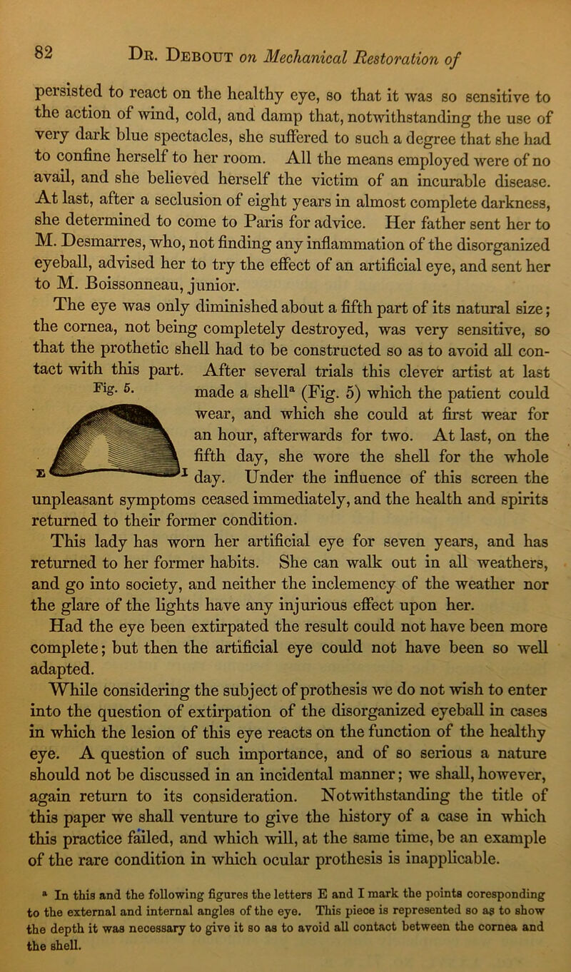 persisted to react on the healthy eye, so that it was so sensitive to the action of wind, cold, and damp that, notwithstanding the use of very dark blue spectacles, she suffered to such a degree that she had to confine herself to her room. All the means employed were of no avail, and she believed herself the victim of an incurable disease. At last, after a seclusion of eight years in almost complete darkness, she determined to come to Paris for advice. Her father sent her to M. Desmarres, who, not finding any inflammation of the disorganized eyeball, advised her to try the effect of an artificial eye, and sent her to M. Boissonneau, junior. The eye was only diminished about a fifth part of its natural size; the cornea, not being completely destroyed, was very sensitive, so that the prothetic shell had to be constructed so as to avoid all con- tact with this part. After several trials this clever artist at last Fig. 5. made a shella (Fig. 5) which the patient could wear, and which she could at first wear for an hour, afterwards for two. At last, on the fifth day, she wore the shell for the whole day. Under the influence of this screen the unpleasant symptoms ceased immediately, and the health and spirits returned to them former condition. This lady has worn her artificial eye for seven years, and has returned to her former habits. She can walk out in all weathers, and go into society, and neither the inclemency of the weather nor the glare of the lights have any injurious effect upon her. Had the eye been extirpated the result could not have been more complete; but then the artificial eye could not have been so well adapted. While considering the subject of prothesis we do not wish to enter into the question of extirpation of the disorganized eyeball in cases in which the lesion of this eye reacts on the function of the healthy eye. A question of such importance, and of so serious a nature should not be discussed in an incidental manner; we shall, however, again return to its consideration. Notwithstanding the title of this paper we shall venture to give the history of a case in which this practice failed, and which will, at the same time, be an example of the rare condition in which ocular prothesis is inapplicable. a In this and the following figures the letters E and I mark the points coresponding to the external and internal angles of the eye. This piece is represented so as to show the depth it was necessary to give it so as to avoid all contact between the cornea and the shell.