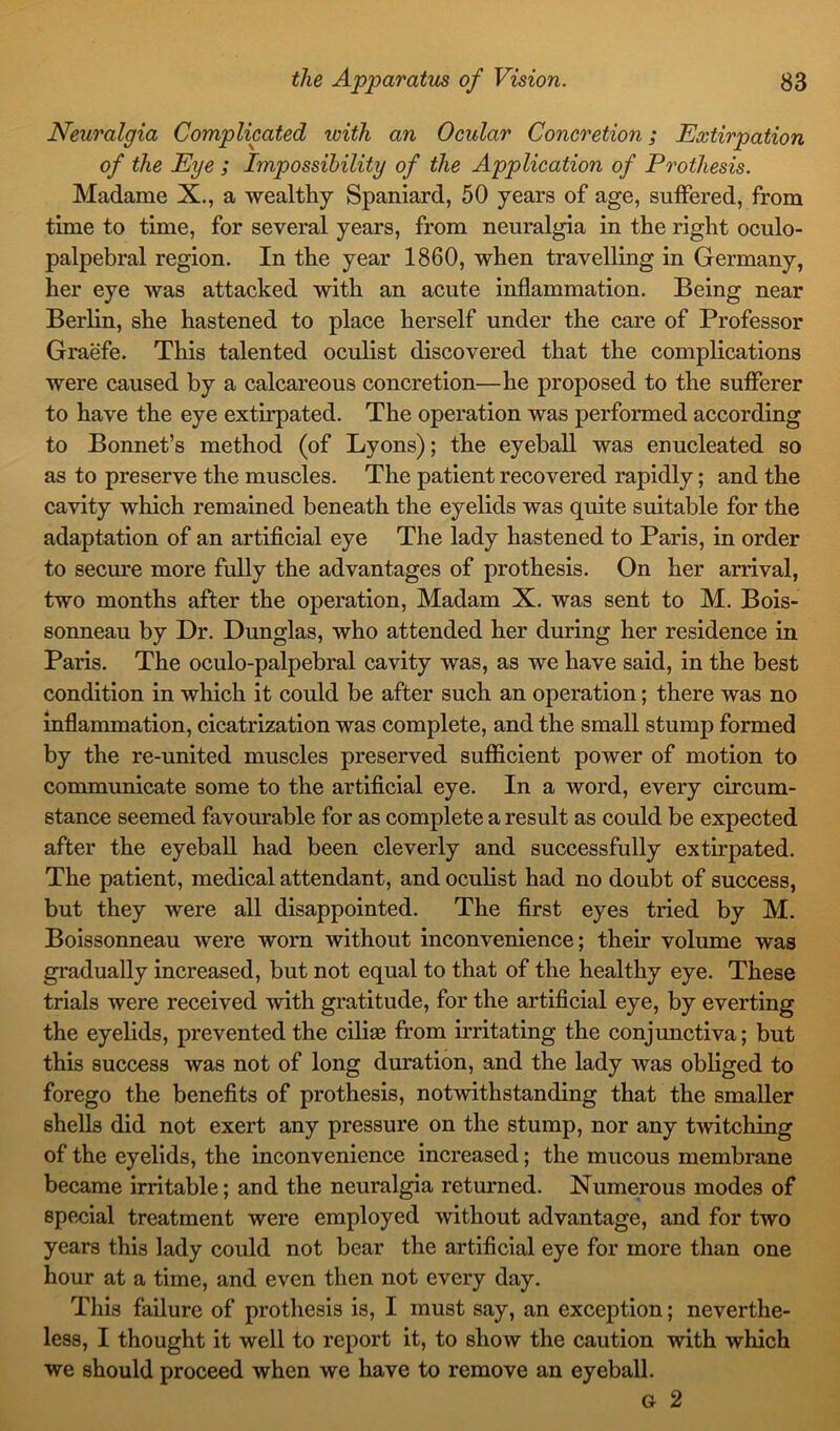 Neuralgia Complicated with an Ocular Concretion; Extirpation of the Eye ; Impossibility of the Application of Prothesis. Madame X., a wealthy Spaniard, 50 years of age, suffered, from time to time, for several years, from neuralgia in the right oculo- palpebral region. In the year 1860, when travelling in Germany, her eye was attacked with an acute inflammation. Being near Berlin, she hastened to place herself under the care of Professor Graefe. This talented oculist discovered that the complications were caused by a calcareous concretion—he proposed to the sufferer to have the eye extirpated. The operation was performed according to Bonnet’s method (of Lyons); the eyeball was enucleated so as to preserve the muscles. The patient recovered rapidly; and the cavity which remained beneath the eyelids was quite suitable for the adaptation of an artificial eye The lady hastened to Paris, in order to secure more fully the advantages of prothesis. On her arrival, two months after the operation, Madam X. was sent to M. Bois- sonneau by Dr. Dunglas, who attended her during her residence in Paris. The oculo-palpebral cavity was, as we have said, in the best condition in which it could be after such an operation; there was no inflammation, cicatrization was complete, and the small stump formed by the re-united muscles preserved sufficient power of motion to communicate some to the artificial eye. In a word, every circum- stance seemed favourable for as complete a result as could be expected after the eyeball had been cleverly and successfully extirpated. The patient, medical attendant, and oculist had no doubt of success, but they were all disappointed. The first eyes tried by M. Boissonneau were worn without inconvenience; their volume was gradually increased, but not equal to that of the healthy eye. These trials were received with gratitude, for the artificial eye, by everting the eyelids, prevented the ciliae from irritating the conjunctiva; but this success was not of long duration, and the lady was obliged to forego the benefits of prothesis, notwithstanding that the smaller shells did not exert any pressure on the stump, nor any twitching of the eyelids, the inconvenience increased; the mucous membrane became irritable; and the neuralgia returned. Numerous modes of special treatment were employed without advantage, and for two years this lady could not bear the artificial eye for more than one hour at a time, and even then not every day. This failure of prothesis is, I must say, an exception; neverthe- less, I thought it well to report it, to show the caution with which we should proceed when we have to remove an eyeball. Gr 2