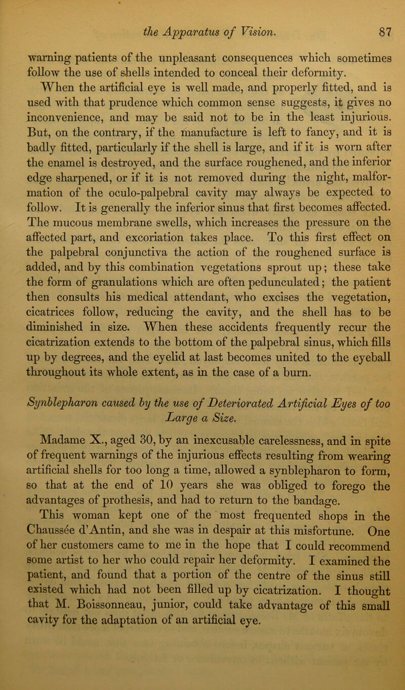 warning patients of the unpleasant consequences which sometimes follow the use of shells intended to conceal their deformity. When the artificial eye is well made, and properly fitted, and is used with that prudence which common sense suggests, it gives no inconvenience, and may be said not to be in the least injurious. But, on the contrary, if the manufacture is left to fancy, and it is badly fitted, particularly if the shell is large, and if it is worn after the enamel is destroyed, and the surface roughened, and the inferior edge sharpened, or if it is not removed during the night, malfor- mation of the oculo-palpebral cavity may always be expected to follow. It is generally the inferior sinus that first becomes affected. The mucous membrane swells, which increases the pressure on the affected part, and excoriation takes place. To this first effect on the palpebral conjunctiva the action of the roughened surface is added, and by this combination vegetations sprout up; these take the form of granulations which are often pedunculated; the patient then consults his medical attendant, who excises the vegetation, cicatrices follow, reducing the cavity, and the shell has to be diminished in size. When these accidents frequently recur the cicatrization extends to the bottom of the palpebral sinus, which fills up by degrees, and the eyelid at last becomes united to the eyeball throughout its whole extent, as in the case of a burn. Synblepharon caused by the use of Deteriorated Artificial Eyes of too Large a Size. Madame X., aged 30, by an inexcusable carelessness, and in spite of frequent warnings of the injurious effects resulting from wearing artificial shells for too long a time, allowed a synblepharon to form, so that at the end of 10 years she was obliged to forego the advantages of prothesis, and had to return to the bandage. This woman kept one of the most frequented shops in the Chauss6e d’Antin, and she was in despair at this misfortune. One of her customers came to me in the hope that I could recommend some artist to her who could repair her deformity. I examined the patient, and found that a portion of the centre of the sinus still existed which had not been filled up by cicatrization. I thought that M. Boissonneau, junior, could take advantage of this small cavity for the adaptation of an artificial eye.