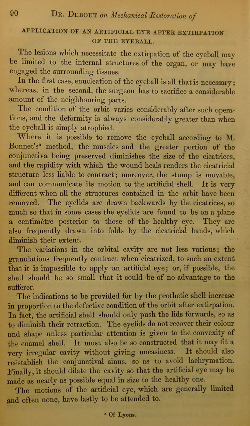 APPLICATION OF AN ARTIFICIAL EYE AFTER EXTIRPATION OF THE EYEBALL. The lesions which necessitate the extirpation of the eyeball may be limited to the internal structures of the organ, or may have engaged the surrounding tissues. In the first case, enucleation of the eyeball is all that is necessary; whereas, in the second, the surgeon has to sacrifice a considerable amount of the neighbouring parts. The condition of the orbit varies considerably after such opera- tions, and the deformity is always considerably greater than when the eyeball is simply atrophied. Where it is possible to remove the eyeball according to M. Bonnet’s6 method, the muscles and the greater portion of the conjunctiva being preserved diminishes the size of the cicatrices, and the rapidity with which the wound heals renders the cicatricial structure less liable to contract; moreover, the stump is movable, and can communicate its motion to the artificial shell. It is very different when all the structures contained in the orbit have been removed. The eyelids are drawn backwards by the cicatrices, so much so that in some cases the eyelids are found to be on a plane a centimetre posterior to those of the healthy eye. They are also frequently drawn into folds by the cicatricial bands, which diminish their extent. The variations in the orbital cavity are not less various; the granulations frequently contract when cicatrized, to such an extent that it is impossible to apply an artificial eye; or, if possible, the shell should be so small that it could be of no advantage to the sufferer. The indications to be provided for by the prothetic shell increase in proportion to the defective condition of the orbit after extirpation. In fact, the artificial shell should only push the lids forwards, so as to diminish their retraction. The eyelids do not recover their colour and shape unless particular attention is given to the convexity of the enamel shell. It must also be so constructed that it may fit a very irregular cavity without giving uneasiness. It should also reestablish the conjunctival sinus, so as to avoid lachrymation. Finally, it should dilate the cavity so that the artificial eye may be made as nearly as possible equal in size to the healthy one. The motions of the artificial eye, which are generally limited and often none, have lastly to be attended to. * Of Lyons.