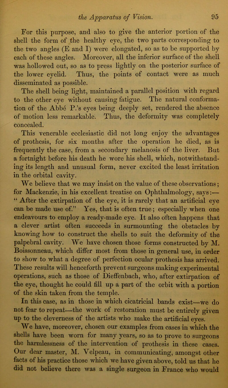 For this purpose, and also to give the anterior portion of the shell the form of the healthy eye, the two parts corresponding to the two angles (E and I) were elongated, so as to be supported by each of these angles. Moreover, all the inferior surface of the shell was hollowed out, so as to press lightly on the posterior surface of the lower eyelid. Thus, the points of contact were as much disseminated as possible. The shell being light, maintained a parallel position with regard to the other eye without causing fatigue. The natural conforma- tion of the Abbe P.’s eyes being deeply set, rendered the absence of motion less remarkable. Thus, the deformity was completely concealed. This venerable ecclesiastic did not long enjoy the advantages of prothesis, for six months after the operation he died, as is frequently the case, from a secondary melanosis of the liver. But a fortnight before his death he wore his shell, which, notwithstand- ing its length and unusual form, never excited the least irritation in the orbital cavity. We believe that we may insist on the value of these observations; for Mackenzie, in his excellent treatise on Ophthalmology, says:— “ After the extirpation of the eye, it is rarely that an artificial eye can be made use of.” Yes, that is often true; especially when one endeavours to employ a ready-made eye. It also often happens that a clever artist often succeeds in surmounting the obstacles by knowing how to construct the shells to suit the deformity of the palpebral cavity. We have chosen those forms constructed by M. Boissonneau, which differ most from those in general use, in order to show to what a degree of perfection ocular pro thesis has arrived. These results will henceforth prevent surgeons making experimental operations, such as those of Dieffenbach, who, after extirpation of the eye, thought he could fill up a part of the orbit with a portion of the skin taken from the temple. In this case, as in those in which cicatricial bands exist—we do not fear to repeat—the work of restoration must be entirely given up to the cleverness of the artists who make the artificial eyes. We have, moreover, chosen our examples from cases in which the shells have been worn for many years, so as to prove to surgeons the harmlessness of the intervention of prothesis in these cases. Our dear master, M. Velpeau, in communicating, amongst other facts of his practice those which we have given above, told us that he did not believe there was a single surgeon in France who would