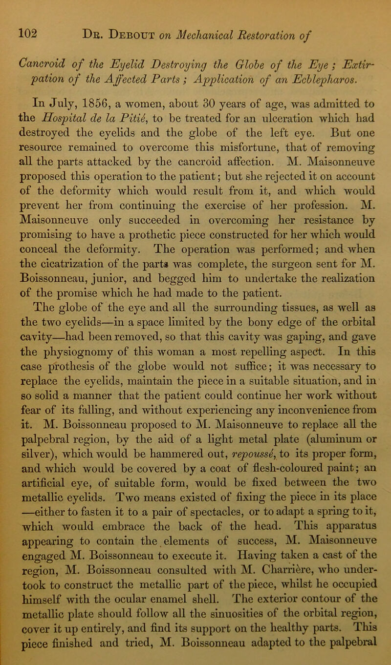 Cancroid of the Eyelid Destroying the Globe of the Eye ; Extir- pation of the Affected Parts ; Application of an Ecblepharos. In July, 1856, a women, about 30 years of age, was admitted to the Hospital de la PitiS, to be treated for an ulceration which had destroyed the eyelids and the globe of the left eye. But one resource remained to overcome this misfortune, that of removing all the parts attacked by the cancroid affection. M. Maisonneuve proposed this operation to the patient; but she rejected it on account of the deformity which would result from it, and which would prevent her from continuing the exercise of her profession. M. Maisonneuve only succeeded in overcoming her resistance by promising to have a prothetic piece constructed for her which would conceal the deformity. The operation was performed; and when the cicatrization of the parts was complete, the surgeon sent for M. Boissonneau, junior, and begged him to undertake the realization of the promise which he had made to the patient. The globe of the eye and all the surrounding tissues, as well as the two eyelids—in a space limited by the bony edge of the orbital cavity—had been removed, so that this cavity was gaping, and gave the physiognomy of this woman a most repelling aspect. In this case prothesis of the globe would not suffice; it was necessary to replace the eyelids, maintain the piece in a suitable situation, and in so solid a manner that the patient could continue her work without fear of its falling, and without experiencing any inconvenience from it. M. Boissonneau proposed to M. Maisonneuve to replace all the palpebral region, by the aid of a light metal plate (aluminum or silver), which would be hammered out, repousse, to its proper form, and which would be covered by a coat of flesh-coloured paint; an artificial eye, of suitable form, would be fixed between the two metallic eyelids. Two means existed of fixing the piece in its place —either to fasten it to a pair of spectacles, or to adapt a spring to it, which would embrace the back of the head. This apparatus appearing to contain the elements of success, M. Maisonneuve engaged M. Boissonneau to execute it. Having taken a cast of the region, M. Boissonneau consulted with M. Charriere, who under- took to construct the metallic part of the piece, whilst he occupied himself with the ocular enamel shell. The exterior contour of the metallic plate should follow all the sinuosities of the orbital region, cover it up entirely, and find its support on the healthy parts. This piece finished and tried, M. Boissonneau adapted to the palpebral