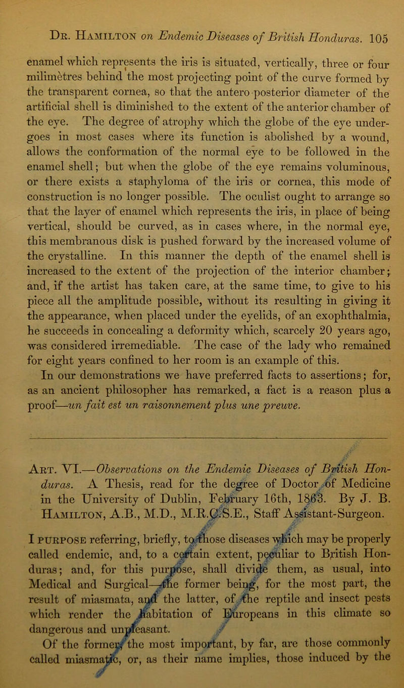 enamel which represents the iris is situated, vertically, three or four milimetres behind the most projecting point of the curve formed by the transparent cornea, so that the antero posterior diameter of the artificial shell is diminished to the extent of the anterior chamber of the eye. The degree of atrophy which the globe of the eye under- goes in most cases where its function is abolished by a wound, allows the conformation of the normal eye to be followed in the enamel shell; but when the globe of the eye remains voluminous, or there exists a staphyloma of the iris or cornea, this mode of construction is no longer possible. The oculist ought to arrange so that the layer of enamel which represents the iris, in place of being vertical, should be curved, as in cases where, in the normal eye, this membranous disk is pushed forward by the increased volume of the crystalline. In this manner the depth of the enamel shell is increased to the extent of the projection of the interior chamber; and, if the artist has taken care, at the same time, to give to his piece all the amplitude possible, without its resulting in giving it the appearance, when placed under the eyelids, of an exophthalmia, he succeeds in concealing a deformity which, scarcely 20 years ago, was considered irremediable. The case of the lady who remained for eight years confined to her room is an example of this. In our demonstrations we have preferred facts to assertions; for, as an ancient philosopher has remarked, a fact is a reason plus a proof—un fait est un raisonnement plus une preuve. Art. VI.—Observations on the Endemic Diseases of British Hon- duras. A Thesis, read for the degree of Doctor of Medicine in the University of Dublin, February 16th, 1863. By J. B. Hamilton, A.B., M.D., M.R.Q;S.E., Staff Assistant-Surgeon. Jr' #' I purpose referring, briefly, to those diseases which may be properly called endemic, and, to a certain extent, peculiar to British Hon- duras; and, for this purpose, shall divide them, as usual, into Medical and Surgical—Jne former being, for the most part, the result of miasmata, ai$d the latter, of the reptile and insect pests which render the habitation of Europeans in this climate so dangerous and unpleasant. Of the formenfthe most important, by far, are those commonly called miasmatic, or, as their name implies, those induced by the