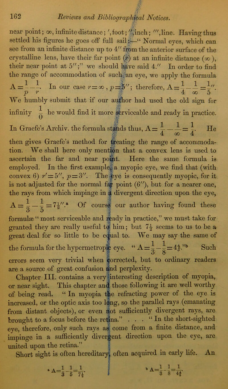 \S near point; oo, infinite distance; ',foot; 'Cinch; ',line. Having thus settled his figures he goes off full sail :•—“ Normal eyes, which can see from an infinite distance up to 4 from the anterior surface of the crystalline lens, have their far point (r) at an infinite distance (co ), their near point at 5;” we should have said 4. In order to find the range of accommodation of such.: an eye, we apply the formula =5; therefore, A = ~ A = - — -. In our case r—oo p p r ~ £ 4 co 5 We humbly submit that if our author had used the old sign for 1 . - infinity - he would find it more serviceable and ready in practice. 0 111 In Grade’s Archiv. the formula stands thus, A= = ■> 4 co 4 He then gives Graefe’s method for treating the range of accommoda- tion. We shall here only mention that a convex lens is used to ascertain the far and near point. Here the same formula is employed. In the first example* a myopic eye, we find that (with convex 6) r'= 5, p — Z. The Jeye is consequently myopic, for it is not adjusted for the normal fa| point (6), but for a nearer one, the rays from which impinge in i divergent direction upon the eye, 1 1 A=^—-=7-^.a Of course our author having found these I formulas “ most serviceable and ready in practice,” we must take for granted they are really useful t<$. him; but 7£ seems to us to be a great deal for so little to be equal to. We may say the same of the formula for the hypermetropic eye. “ A = ^ ^ = 4£.”b Such | d 8 errors seem very trivial when Corrected, but to ordinary readers are a source of great confusion tfcnd perplexity. Chapter III. contains a very interesting description of myopia, or near sight. This chapter and those following it are well worthy of being read. “ In myopia the refracting power of the eye is increased, or the optic axis too long, so the parallel rays (emanating from distant objects), or even not sufficiently divergent rays, are brought to a focus before the retina.” . . . “In the short-sighted eye, therefore, only such rays as, come from a finite distance, and impinge in a sufficiently divergent direction upon the eye, are united upon the retina. Short sight is often hereditary, often acquired in early life. An