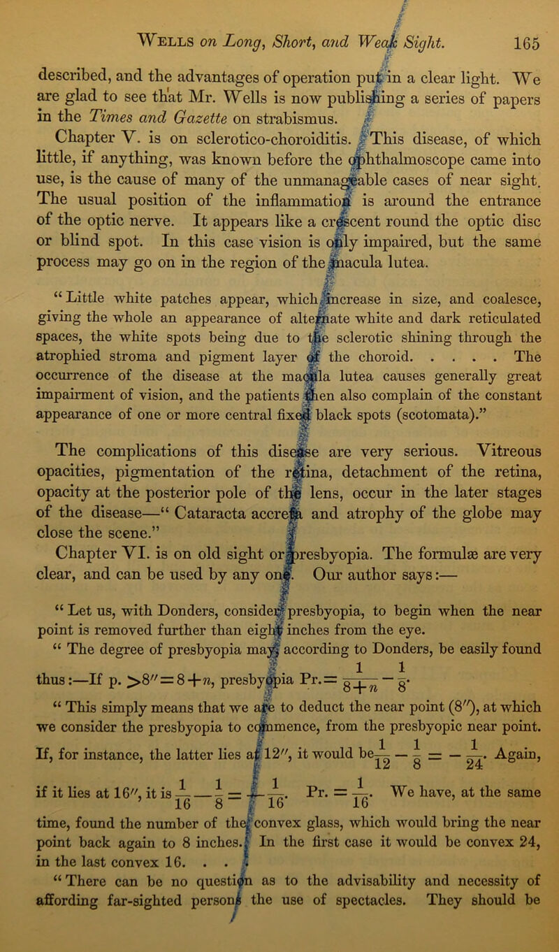 described, and the advantages of operation puj in a clear light. We are glad to see that Mr. Wells is now publishing a series of papers in the Times and Gazette on strabismus. Chapter V. is on sclerotico-choroiditis. f This disease, of which little, if anything, was known before the ophthalmoscope came into use, is the cause of many of the unmanageable cases of near sight. The usual position of the inflammation is around the entrance of the optic nerve. It appears like a crescent round the optic disc or blind spot. In this case vision is ohly impaired, but the same process may go on in the region of the Jnacula lutea. B “Little white patches appear, which Jin crease in size, and coalesce, giving the whole an appearance of alternate white and dark reticulated spaces, the white spots being due to tj|e sclerotic shining through the atrophied stroma and pigment layer the choroid The occurrence of the disease at the macula lutea causes generally great impairment of vision, and the patients Ipien also complain of the constant appearance of one or more central fixed black spots (scotomata).” I The complications of this disease are very serious. Vitreous opacities, pigmentation of the retina, detachment of the retina, opacity at the posterior pole of th§! lens, occur in the later stages of the disease—“ Cataracta accrejfi and atrophy of the globe may close the scene.” Chapter VI. is on old sight orlpresbyopia. The formulae are very clear, and can be used by any one. Our author says:— “ Let us, with Donders, consider^ presbyopia, to begin when the near point is removed further than eight inches from the eye. “ The degree of presbyopia mayf according to Donders, be easily found f 1 1 thus:—If p. >8// = 8+w, presbyopia Pr.= gqp^ —g* “ This simply means that we al*e to deduct the near point (8), at which we consider the presbyopia to copunence, from the presbyopic near point. If, for instance, the latter lies aj 12, it would be-^- _ 1 = _ J_. Again, if it lies at 16, it is ~ — J = 4-^. Pr. = -^. We have, at the same 16 8 16 16 time, found the number of the^ convex glass, which would bring the near point back again to 8 inches, j In the first case it would be convex 24, in the last convex 16. . . •. ',j • • • “ There can be no question as to the advisability and necessity of affording far-sighted person^ the use of spectacles. They should be /