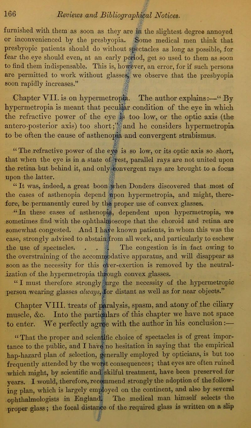 furnished with them as soon as they are in the slightest degree annoyed or inconvenienced by the presbyopia. Some medical men think that presbyopic patients should do without spectacles as long as possible, for fear the eye should even, at an early period, get so used to them as soon to find them indispensable. This is, however, an error, for if such persons are permitted to work without glasses* we observe that the presbyopia soon rapidly increases.” Chapter VII. is on hypermetropic. The author explains:—“ By hypermetropia is meant that peculiar condition of the eye in which the refractive power of the eye -is too low, or the optic axis (the antero-posterior axis) too shortand he considers hypermetropia to be often the cause of asthenopia and convergent strabismus. - ■V “ The refractive power of the eye is so low, or its optic axis so short, that when the eye is in a state of rest, parallel rays are not united upon the retina but behind it, and only convergent rays are brought to a focus upon the latter. “It was, indeed, a great boon when Donders discovered that most of the cases of asthenopia depend $pon hypermetropia, and might, there- fore, be permanently cured by th&- proper use of convex glasses. “In these cases of asthenopia, dependent upon hypermetropia, we sometimes find with the ophthalmoscope that the choroid and retina are somewhat congested. And I haye known patients, in whom this was the case, strongly advised to abstainjfrom all work, and particularly to eschew the use of spectacles. . . || The congestion is in fact owing to the overstraining of the accommodative apparatus, and will disappear as soon as the necessity for this over-exertion is removed by the neutral- ization of the hypermetropia through convex glasses. “I must therefore stronglyJfirge the necessity of the hypermetropic person wearing glasses always,.for distant as well as for near objects.” Chapter VIII. treats of paralysis, spasm, and atony of the ciliary muscle, &c. Into the particulars of this chapter we have not space to enter. We perfectly agree with the author in his conclusion:— I “ That the proper and scientific choice of spectacles is of great impor- tance to the public, and I havef no hesitation in saying that the empirical hap-hazard plan of selection, generally employed by opticians, is but too frequently attended by the worst consequences; that eyes are often ruined which might, by scientific and skilful treatment, have been preserved for years. I would, therefore, recommend strongly the adoption of the follow- ing plan, which is largely employed on the continent, and also by several ophthalmologists in England; The medical man himself selects the proper glass; the focal distance of the required glass is written on a slip