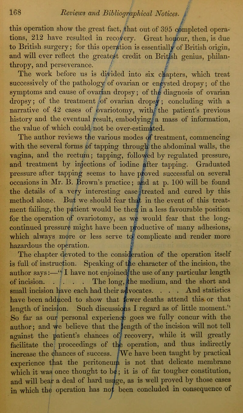 / /' this operation show the great fact, that out of 395 completed opera- tions, 212 have resulted in recovery. Great honour, then, is due to British surgery; for this operation is essentially of British oiigin, and will ever reflect the greatest credit on British genius, philan- thropy, and perseverance. / The work before us is divided into six chapters, which treat successively of the pathology of ovarian or enfysted dropsy; of the symptoms and cause of ovarian dropsy; of the diagnosis of ovarian dropsy; of the treatment of ovarian dropsy; concluding with a narrative of 42 cases of ovariotomy, with/the patient's previous history and the eventual result, embodying/-a mass of information, the value of which could not be over-estimated. The author reviews the various modes of treatment, commencing with the several forms of tapping through the abdominal walls, the vagina, and the rectum; tapping, followed by regulated pressure, and treatment by injections of iodine after tapping. Graduated pressure after tapping seems to have pfoved successful on several occasions in Mr. B. Brown’s practice; a|id at p. 100 will be found the details of a very interesting case/treated and cured by this method alone. But we should fear that in the event of this treat- ment failing, the patient would be then in a less favourable position for the operation of ovariotomy, as we would fear that the long- continued pressure might have been productive of many adhesions, which always more or less serve tafj complicate and render more hazardous the operation. The chapter devoted to the consideration of the operation itself is full of instruction. Speaking of tfLe character of the incision, the author says:—“ I have not enjoined|the use of any particular length of incision The long,J;he medium, and the short and small incision have each had their advocates. . . . And statistics have been adduced to show that |ewer deaths attend this or that length of incision. Such discussiqhs I regard as of little moment.’1 So far as our personal experience goes we fully concur with the author; and we believe that the length of the incision will not tell against the patient’s chances of/' recovery, while it will greatly facilitate the proceedings of thje operation, and thus indirectly increase the chances of success. ;We have been taught by practical experience that the peritoneum is not that delicate membrane which it was once thought to b<*; it is of far tougher constitution, and will bear a deal of hard us^ge, as is well proved by those cases in which the operation has no^ been concluded in consequence of