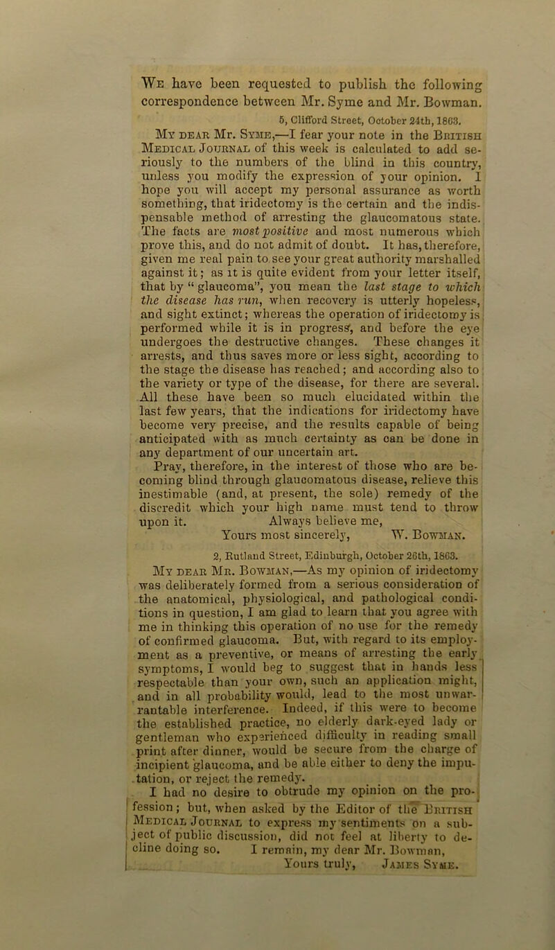 We have been requested to publish the following correspondence between Mr. Syme and Mr. Bowman. 5, Clifford Street, October 24th, 18C3. My dear Mr. Syme,—I fear your note in the British Medical Journal of this week is calculated to add se- riously to the numbers of the blind in this country, unless you modify the expression of your opinion. I hope you will accept my personal assurance as worth something, that iridectomy is the certain and the indis- pensable method of arresting the glaucomatous state. The facts are most positive and most numerous which prove this, and do not admit of doubt. It has, therefore, given me real pain to see your great authority marshalled against it; as it is quite evident from your letter itself, that by “ glaucoma”, you mean the last stage to which the disease has run, wlien recovery is utterly hopeless, and sight extinct; whereas the operation of iridectomy is, performed while it is in progress', and before the eye undergoes the destructive changes. These changes it arrests, and thus saves more or less sight, according to the stage the disease has reached; and according also to the variety or type of the disease, for there are several. All these have been so much elucidated within the last few years, that the indications for iridectomy have become very precise, and the results capable of being anticipated with as much certainty as can be done in any department of our uncertain art. Pray, therefore, in the interest of those who are be- coming blind through glaucomatous disease, relieve this inestimable (and, at present, the sole) remedy of the discredit which your high name must tend to throw upon it. Alwaj's believe me, Yours most sincerely, W. Bowman. 2, Rutland Street, Edinburgh, October 26th, 1863. My dear Mr. Bowman,—As my opinion of iridectomy was deliberately formed from a serious consideration of the anatomical, physiological, and pathological condi- tions in question, I am glad to learn that you agree with me in thinking this operation of no use for the remedy of confirmed glaucoma. But, with regard to its employ- ment as a preventive, or means of arresting the early symptoms, I would beg to suggest that in hands less respectable than your own, such an application might, and in all probability wotild, lead to the most unwar- rantable interference. Indeed, if this were to become the established practice, no elderly dark-eyed lady or gentleman who experienced dilficulty in reading small print after dinner, would be secure from the charge of incipient glaucoma, and be able either to deny the impu- tation, or reject the remedy. I had no desire to obtrude my opinion on the pro- fession ; but, when asked by the Editor of th* British Medical Journal to express my sentiments on a sub- ject of public discussion, did not feel at liberty to de- cline doing so. I remain, my dear Mr. Bowman, Yours truly, James Syme.