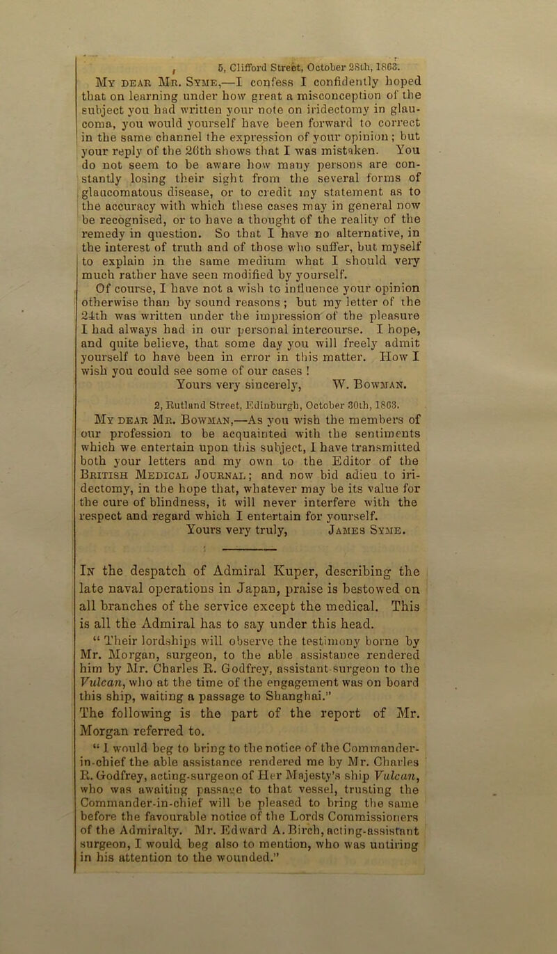 I 5, Clifford Street, October 2Sth, 18C3. My dear Mr. Syme,—I confess I confidently hoped that on learning under how great a misconception of the subject you had widtten your note on iridectomy in glau- coma, you would yourself have been forward to correct in the same channel the expression of your opinion; but your reply of the 26th shows that I was mistaken. You do not seem to be aware liow many persons are con- stantly losing their sight from the several forms of , glaucomatous disease, or to credit my statement as to the accuracy with which these cases may in general now be recognised, or to have a thought of the reality of the I'emedy in question. So that I have no alternative, in the interest of truth and of those who suffer, but myself to explain in the same medium what I should very much rather have seen modified by yourself. Of course, I have not a wish to intluence your opinion otherwise than by sound reasons ; but my letter of ihe 24th was written under the impression of the pleasure I had always had in our personal intercourse. I hope, and quite believe, that some day you will freely admit yourself to have been in error in this matter. How I wish you could see some of our cases ! Yours very sincerely, W. Bowman. 2, Rutland Street, Edinburgh, October 30th, 1803. My dear Mr. Bowman,—As you wish the members of our profession to be acquainted with the sentiments which we entertain upon this subject, 1 have transmitted both your letters and my own to the Editor of the British Medical Journal; and now bid adieu to iri- dectomy, in the hope that, whatever may be its value for the cure of blindness, it will never interfere with the respect and regard which I entertain for yourself. Yours very truly, James Syme. In the despatch of Admiral Kuper, describing the late naval operations in Japan, praise is bestowed on all branches of the service except the medical. This is all the Admiral has to say under this head. “ Their lordships will observe the testimony borne by Mr. Morgan, surgeon, to the able assistance rendered him by Mr. Charles E. Godfrey, assistant-surgeon to the Vulcan, who at the time of the engagement was on board this ship, waiting a passage to Shanghai.” The following is the part of the report of Mr. Morgan referred to. “ 1 would beg to bring to the notice of the Commander- in-chief the able assistance rendered me by Mr. Charles E. Godfrey, acting-surgeon of Her Majesty’s ship Vulcan, who was awaiting passage to that vessel, trusting the Commander-in-chief will be pleased to bring the same before the favourable notice of the Lords Commissioners of the Admiralty, Mr. Edward A.Birch,acting-assistant surgeon, I would beg also to mention, who was untiring in his attention to the wounded.”