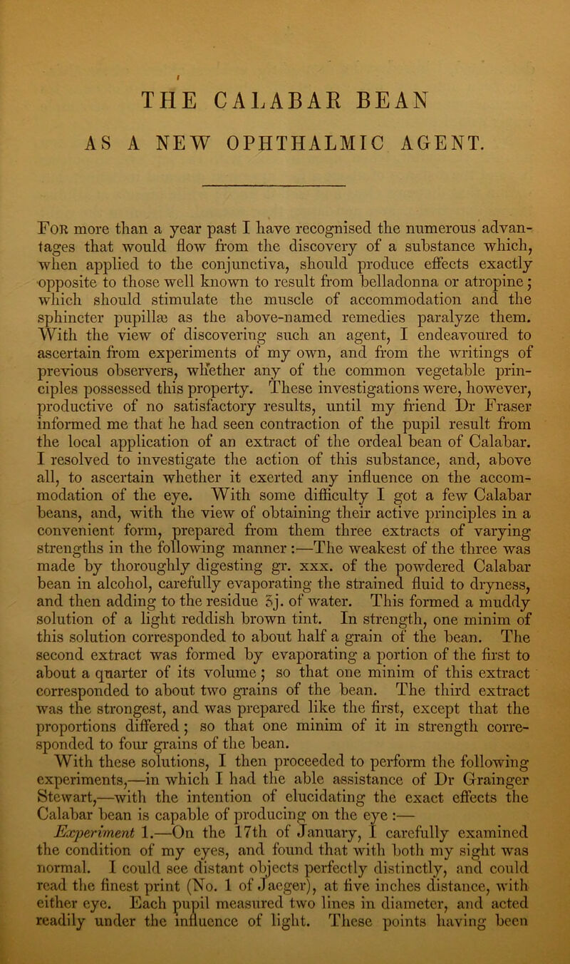 AS A NEW OPHTHALMIC AGENT. For more than a year past I have recognised the numerous advan- tages that would flow from the discovery of a substance which, when applied to the conjunctiva, should produce effects exactly •opposite to those well known to result from belladonna or atropine; which should stimulate the muscle of accommodation and the sphincter pupillse as the above-named remedies paralyze them. With the view of discovering such an agent, I endeavoured to ascertain from experiments of my own, and from the writings of previous observers, whether any of the common vegetable prin- ciples possessed this property. These investigations were, however, productive of no satisfactory results, until my friend Dr Fraser informed me that he had seen contraction of the pupil result from the local application of an extract of the ordeal bean of Calabar. I resolved to investigate the action of this substance, and, above all, to ascertain whether it exerted any influence on the accom- modation of the eye. With some difficulty I got a few Calabar beans, and, with the view of obtaining their active principles in a convenient form, prepared from them three extracts of varying strengths in the following manner :—The weakest of the three was made by thoroughly digesting gr. xxx. of the powdered Calabar bean in alcohol, carefully evaporating the strained fluid to dryness, and then adding to the residue 5j. of water. This formed a muddy solution of a light reddish brown tint. In strength, one minim of this solution corresponded to about half a grain of the bean. The second extract was formed by evaporating a portion of the first to about a quarter of its volume; so that one minim of this extract corresponded to about two grains of the bean. The third extract was the strongest, and was prepared like the first, except that the proportions differed ; so that one minim of it in strength corre- sponded to four grains of the bean. With these solutions, I then proceeded to perform the following experiments,—in which I had the able assistance of Dr Grainger Stewart,—with the intention of elucidating the exact effects the Calabar bean is capable of producing on the eye :— Experiment 1.—On the 17th of January, I carefully examined the condition of my eyes, and found that with both my sight was normal. I could see distant objects perfectly distinctly, and could read the finest print (No. 1 of Jaeger), at five inches distance, with either eye. Each pupil measured two lines in diameter, and acted readily under the influence of light. These points having been