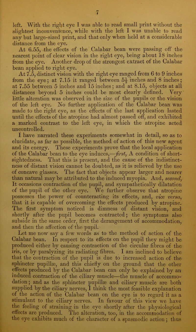 left. With the righ t eye I was able to read small print without the slightest inconvenience, while with the left I was unable to read any but large-sized print, and that only when held at a considerable distance from the eye. At 6.55, the effects of the Calabar bean were passing off the nearest point of clear vision in the right eye, being about 18 inches from the eye. Another drop of the strongest extract of the Calabar bean applied to right eye. At 7.5, distinct vision with the right eye ranged from 6 to 9 inches from the eye; at 7.15 it ranged between inches and 8 inches; at 7.55 between 5 inches and 15 inches; and at 8.15, objects at all distances beyond 5 inches could be most clearly defined. Very little alteration was observed in the size of the pupils or the vision of the left eye. No further application of the Calabar bean was made to the right eye, as the effects of the last application lasted until the effects of the atropine had almost passed off, and exhibited a marked contrast to the left eye, in which the atropine acted uncontrolled. I have narrated these experiments somewhat in detail, so as to elucidate, as far as possible, the method of action of this new agent and its energy. These experiments prove that the local application of the Calabar bean to the eye induces,—first, A condition of short- sightedness. That this is present, and the cause of the indistinct- ness of distant vision cannot be doubted, as it is relieved by the use of concave glasses. The fact that objects appear larger and nearer than natural may be attributed to the induced myopia. And, second, It occasions contraction of the pupil, and sympathetically dilatation of the pupil of the other eye. We further observe that atropine possesses the power of counteracting its effects, and, vice versa, that it is capable of overcoming the effects produced by atropine. The first symptom noticed is dimness of distant vision, and shortly after the pupil becomes contracted; the symptoms also subside in the same order, first the derangement of accommodation, and then the affection of the pupil. Let me now say a few words as to the method of action of the Calabar bean. In respect to its effects on the pupil they might be produced either by causing contraction of the circular fibres of the iris, or by paralyzing its radiating fibres. I am inclined to believe that the contraction of the pupil is due to increased action of the sphincter pupilla3, and this chiefly on the ground that the other effects produced by the Calabar bean can only be explained by an induced contraction of the ciliary muscle—the muscle of accommo- dation ; and as the sphincter pupillas and ciliary muscle are both supplied by the ciliary nerves, I think the most feasible explanation of the action of the Calabar bean on the eye is to regard it as a stimulant to the ciliary nerves. In favour of this view avc have the feeling of straining in the eye shortly after the physiological effects are produced. The alteration, too, in the accommodation of the eye exhibits much of the character of a spasmodic action; thus