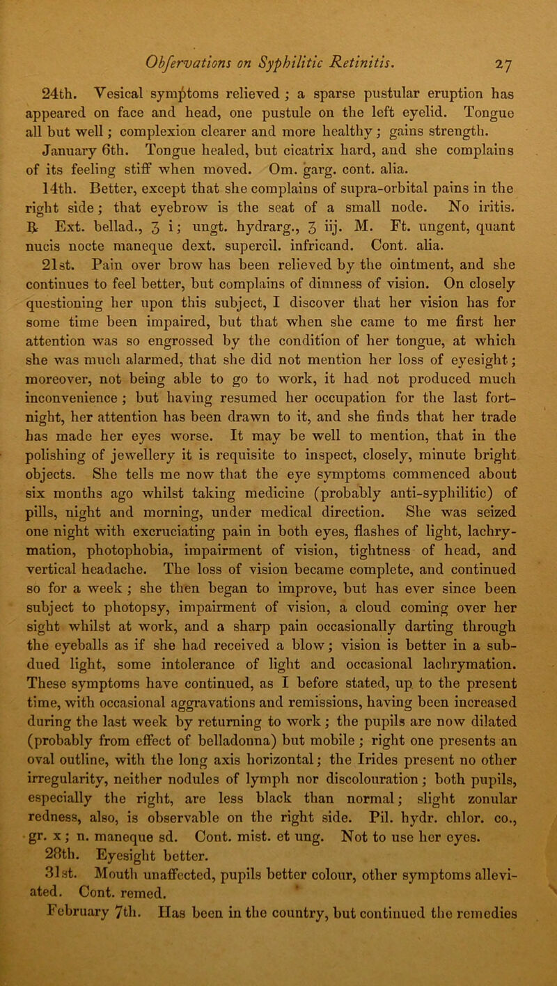 24th. Yesical symptoms relieved ; a sparse pustular eruption has appeared on face and head, one pustule on the left eyelid. Tongue all but well; complexion clearer and more healthy ; gains strength. January 6th. Tongue healed, but cicatrix hard, and she complains of its feeling stiff when moved. Om. garg. cont. alia. 14th. Better, except that she complains of supra-orbital pains in the right side; that eyebrow is the seat of a small node. No iritis. R Ext. bellad., 3 i; ungt. hydrarg., 3 iij- M. Ft. ungent, quant nucis nocte maneque dext. supercil. infricand. Cont. alia. 21st. Pain over brow has been relieved by the ointment, and she continues to feel better, but complains of dimness of vision. On closely questioning her upon this subject, I discover that her vision has for some time been impaired, but that when she came to me first her attention was so engrossed by the condition of her tongue, at which she was much alarmed, that she did not mention her loss of eyesight; moreover, not being able to go to work, it had not produced much inconvenience ; but having resumed her occupation for the last fort- night, her attention has been drawn to it, and she finds that her trade has made her eyes worse. It may be well to mention, that in the polishing of jewellery it is requisite to inspect, closely, minute bright objects. She tells me now that the eye symptoms commenced about six months ago whilst taking medicine (probably anti-syphilitic) of pills, night and morning, under medical direction. She was seized one night with excruciating pain in both eyes, flashes of light, lachry- mation, photophobia, impairment of vision, tightness of head, and vertical headache. The loss of vision became complete, and continued so for a week ; she then began to improve, but has ever since been subject to photopsy, impairment of vision, a cloud coming over her sight whilst at work, and a sharp pain occasionally darting through the eyeballs as if she had received a blow; vision is better in a sub- dued light, some intolerance of light and occasional lachrymation. These symptoms have continued, as I before stated, up to tbe present time, with occasional aggravations and remissions, having been increased during the last week by returning to work; the pupils are now dilated (probably from effect of belladonna) but mobile ; right one presents an oval outline, with the long axis horizontal; the Irides present no other irregularity, neither nodules of lymph nor discolouration; both pupils, especially the right, are less black than normal; slight zonular redness, also, is observable on the right side. Pil. hydr. chlor. co., gr. x; n. maneque sd. Cont. mist, et ung. Not to use her eyes. 28th. Eyesight better. 31st. Mouth unaffected, pupils better colour, other symptoms allevi- ated. Cont. reined. February 7th. Has been in the country, but continued the remedies
