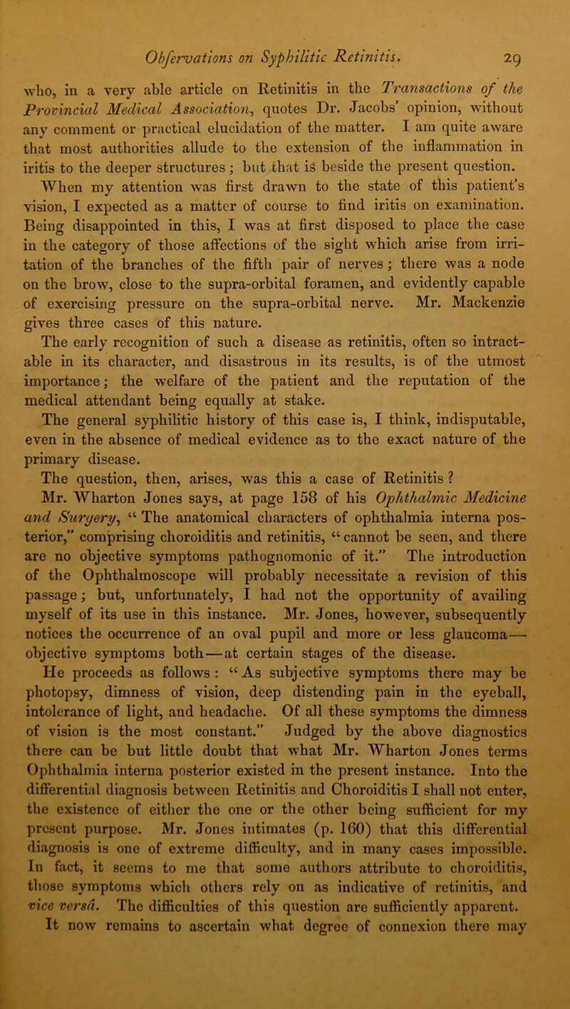 who, in a very able article on Retinitis in the Transactions of the Provincial Medical Association, quotes Dr. Jacobs’ opinion, without any comment or practical elucidation of the matter. I am quite aware that most authorities allude to the extension of the inflammation in iritis to the deeper structures; but that is beside the present question. When my attention was first drawn to the state of this patient’s vision, I expected as a matter of course to find iritis on examination. Being disappointed in this, I was at first disposed to place the case in the category of those affections of the sight which arise from irri- tation of the branches of the fifth pair of nerves ; there was a node on the brow, close to the supra-orbital foramen, and evidently capable of exercising pressure on the supra-orbital nerve. Mr. Mackenzie gives three cases of this nature. The early recognition of such a disease as retinitis, often so intract- able in its character, and disastrous in its results, is of the utmost importance; the welfare of the patient and the reputation of the medical attendant being equally at stake. The general syphilitic history of this case is, I think, indisputable, even in the absence of medical evidence as to the exact nature of the primary disease. The question, then, arises, was this a case of Retinitis ? Mr. Wharton Jones says, at page 158 of his Ophthalmic Medicine and Surgery, “ The anatomical characters of ophthalmia interna pos- terior,” comprising choroiditis and retinitis, “ cannot be seen, and there are no objective symptoms pathognomonic of it.” The introduction of the Ophthalmoscope will probably necessitate a revision of this passage; but, unfortunately, I had not the opportunity of availing myself of its use in this instance. Mr. Jones, however, subsequently notices the occurrence of an oval pupil and more or less glaucoma- objective symptoms both — at certain stages of the disease. He proceeds as follows: “As subjective symptoms there may be photopsy, dimness of vision, deep distending pain in the eyeball, intolerance of light, and headache. Of all these symptoms the dimness of vision is the most constant.” Judged by the above diagnostics there can be but little doubt that what Mr. Wharton Jones terms Ophthalmia interna posterior existed in the present instance. Into the differential diagnosis between Retinitis and Choroiditis I shall not enter, the existence of either the one or the other being sufficient for my present purpose. Mr. Jones intimates (p. 160) that this differential diagnosis is one of extreme difficulty, and in many cases impossible. In fact, it seems to me that some authors attribute to choroiditis, those symptoms which others rely on as indicative of retinitis, and vice versa. The difficulties of this question are sufficiently apparent. It now remains to ascertain what degree of connexion there may