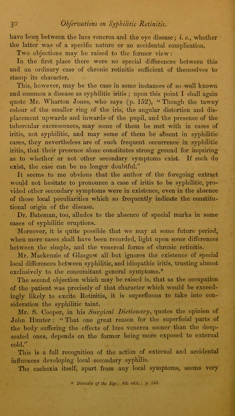 have been between the lues venerea and the eye disease; i. e., whether the latter was of a specific nature or an accidental complication. Two objections may be raised to the former view: In the first place there were no special differences between this and an ordinary case of chronic retinitis sufficient of themselves to stamp its character. This, however, may be the case in some instances of so well known and common a disease as syphilitic iritis ; upon this point I shall again quote Mr. Wharton Jones, who says (p. 152), “ Though the tawny colour of the smaller ring of the iris, the angular distortion and dis- placement upwards and inwards of the pupil, and the presence of the tubercular excrescences, may some of them be met with in cases of iritis, not syphilitic, and may some of them be absent in syphilitic cases, they nevertheless are of such frequent occurrence in syphilitic iritis, that their presence alone constitutes strong ground for inquiring as to whether or not other secondary symptoms exist. If such do exist, the case can be no longer doubtful.” It seems to me obvious that the author of the foregoing extract would not hesitate to pronounce a case of iritis to be syphilitic, pro- vided other secondary symptoms were in existence, even in the absence of those local peculiarities which so frequently indicate the constitu- tional origin of the disease. Dr. Bateman, too, alludes to the absence of special marks in some cases of syphilitic eruptions. Moreover, it is quite possible that we may at some future period, when more cases shall have been recorded, light upon some differences between the simple, and the venereal forms of chronic retinitis. Mr. Mackenzie of Glasgow all but ignores the existence of special local differences between syphilitic, and idiopathic iritis, trusting almost exclusively to the concomitant general symptoms.* The second objection which may be raised is, that as the occupation of the patient was precisely of that character which would be exceed- ingly likely to excite Retinitis, it is superfluous to take into con- sideration the syphilitic taint. Mr. S. Cooper, in his Surgical Dictionary, quotes the opinion of John Hunter : “ That one great reason for the superficial parts of the body suffering the effects of lues venerea sooner than the deep- seated ones, depends on the former being more exposed to external cold.” This is a full recognition of the action of external and accidental influences developing local secondary syphilis. The cachexia itself, apart from any local symptoms, seems very * Diseases of the Eye; 4tli edit.; p. 513.