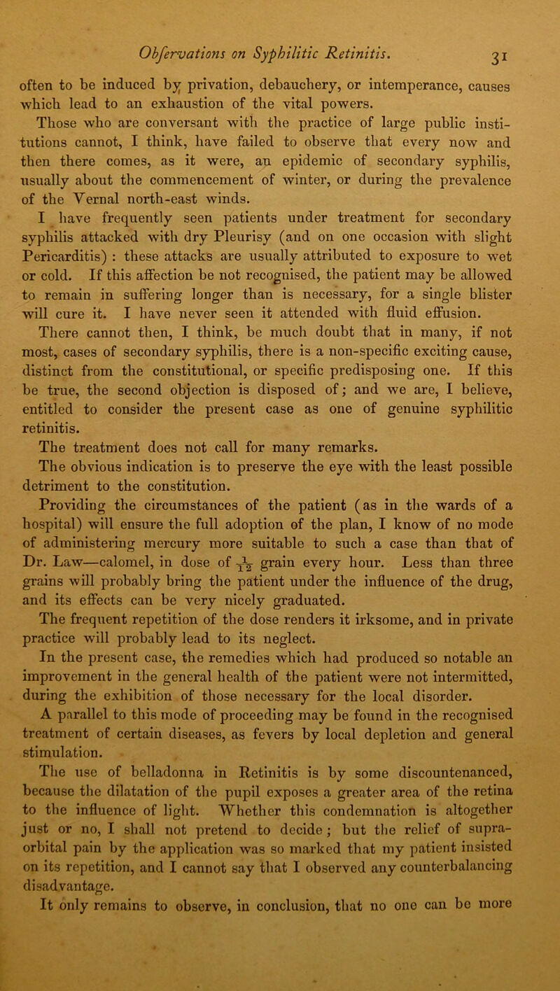 often to be induced by privation, debauchery, or intemperance, causes which lead to an exhaustion of the vital powers. Those who are conversant with the practice of large public insti- tutions cannot, I think, have failed to observe that every now and then there comes, as it were, an epidemic of secondary syphilis, usually about the commencement of winter, or during the prevalence of the Vernal north-east winds. I have frequently seen patients under treatment for secondary syphilis attacked with dry Pleurisy (and on one occasion with slight Pericarditis) : these attacks are usually attributed to exposure to wet or cold. If this affection be not recognised, the patient may be allowed to remain in suffering longer than is necessary, for a single blister will cure it. I have never seen it attended with fluid effusion. There cannot then, I think, be much doubt that in many, if not most, cases of secondary syphilis, there is a non-specific exciting cause, distinct from the constitutional, or specific predisposing one. If this be true, the second objection is disposed of; and we are, I believe, entitled to consider the present case as one of genuine syphilitic retinitis. The treatment does not call for many remarks. The obvious indication is to preserve the eye with the least possible detriment to the constitution. Providing the circumstances of the patient (as in the wards of a hospital) will ensure the full adoption of the plan, I know of no mode of administering mercury more suitable to such a case than that of Dr. Law—calomel, in dose of ^ grain every hour. Less than three grains will probably bring the patient under the influence of the drug, and its effects can be very nicely graduated. The frequent repetition of the dose renders it irksome, and in private practice will probably lead to its neglect. In the present case, the remedies which had produced so notable an improvement in the general health of the patient were not intermitted, during the exhibition of those necessary for the local disorder. A parallel to this mode of proceeding may be found in the recognised treatment of certain diseases, as fevers by local depletion and general stimulation. The use of belladonna in Retinitis is by some discountenanced, because the dilatation of the pupil exposes a greater area of the retina to the influence of light. Whether this condemnation is altogether just or no, I shall not pretend to decide ; but the relief of supra- orbital pain by the application was so marked that my patient insisted on its repetition, and I cannot say that I observed any counterbalancing disadvantage. It only remains to observe, in conclusion, that no one can bo more