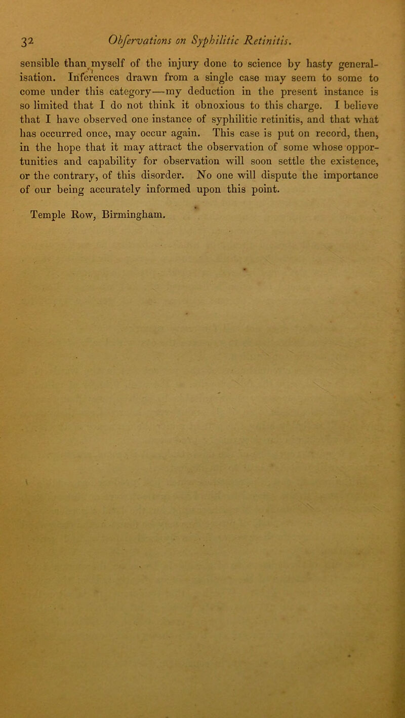sensible than myself of the injury done to science by hasty general- isation. Inferences drawn from a single case may seem to some to come under this category—my deduction in the present instance is so limited that I do not think it obnoxious to this charge. I believe that I have observed one instance of syphilitic retinitis, and that what has occurred once, may occur again. This case is put on record, then, in the hope that it may attract the observation of some whose oppor- tunities and capability for observation will soon settle the existence, or the contrary, of this disorder. No one will dispute the importance of our being accurately informed upon this point. Temple Row, Birmingham.