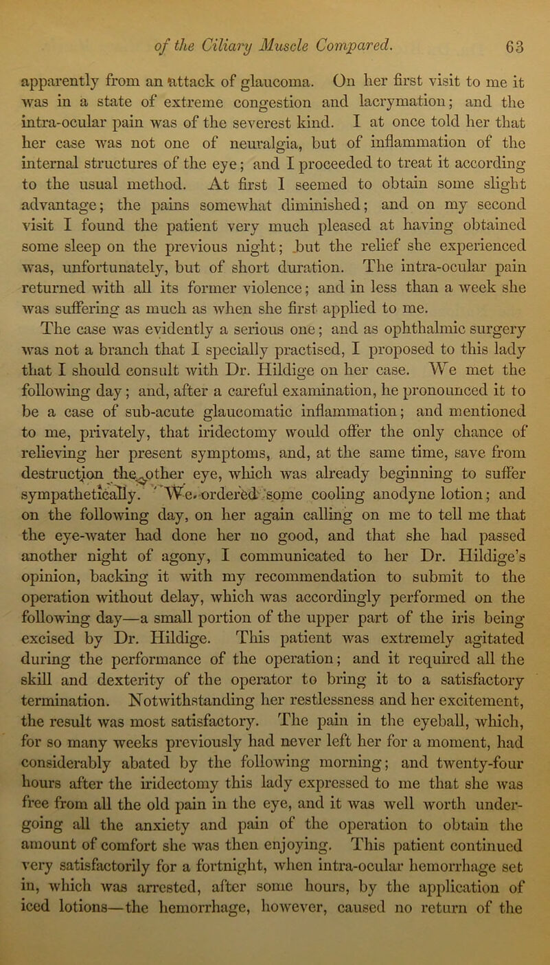 apparently from an attack of glaucoma. On her first visit to me it was in a state of extreme congestion and lacrymation; and the intra-ocular pain was of the severest kind. I at once told her that her case was not one of neuralgia, but of inflammation of the internal structures of the eye; and I proceeded to treat it according to the usual method. At first I seemed to obtain some slight advantage; the pains somewhat diminished; and on my second visit I found the patient very much pleased at having obtained some sleep on the previous night; .but the relief she experienced was, unfortunately, but of short duration. The intra-ocular pain returned with all its former violence; and in less than a week she was suffering as much as when she first applied to me. The case was evidently a serious one; and as ophthalmic surgery was not a branch that I specially practised, I proposed to this lady that I should consult with Dr. Hildige on her case. We met the following day; and, after a careful examination, he pronounced it to be a case of sub-acute glaucomatic inflammation; and mentioned to me, privately, that iridectomy would offer the only chance of relieving her present symptoms, and, at the same time, save from destruction the.^other eye, which was already beginning to suffer sympathetically. ' We.-ordered some cooling anodyne lotion; and on the following day, on her again calling on me to tell me that the eye-water had done her no good, and that she had passed another night of agony, I communicated to her Dr. Hildige’s opinion, backing it with my recommendation to submit to the operation without delay, which was accordingly performed on the following day—a small portion of the upper part of the iris being excised by Dr. Hildige. This patient was extremely agitated during the performance of the operation; and it required all the skill and dexterity of the operator to bring it to a satisfactory termination. Notwithstanding her restlessness and her excitement, the result was most satisfactory. The pain in the eyeball, which, for so many weeks previously had never left her for a moment, had considerably abated by the following morning; and twenty-four hours after the iridectomy this lady expressed to me that she was free from all the old pain in the eye, and it was well worth under- going all the anxiety and pain of the operation to obtain the amount of comfort she was then enjoying. This patient continued very satisfactorily for a fortnight, when intra-ocular hemorrhage set in, which was arrested, after some hours, by the application of iced lotions—the hemorrhage, however, caused no return of the