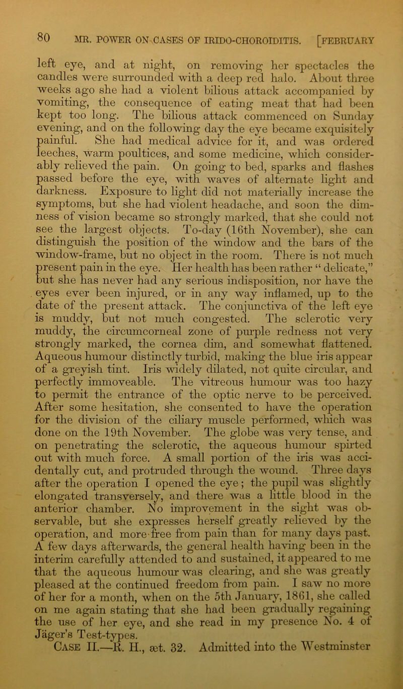 left eye, and at night, on removing her spectacles the candles were surrounded with a deep red halo. About three weeks ago she had a violent bilious attack accompanied by vomiting, the consequence of eating meat that had been kept too long. The bilious attack commenced on Sunday evening, and on the following day the eye became exquisitely painful. She had medical advice for it, and was ordered leeches, warm poultices, and some medicine, which consider- ably relieved the pain. On going to bed, sparks and flashes passed before the eye, with waves of alternate light and darkness. Exposure to light did not materially increase the symptoms, but she had violent headache, and soon the dim- ness of vision became so strongly marked, that she could not see the largest objects. To-day (16tli November), she can distinguish the position of the window and the bars of the window-frame, but no object in the room. There is not much present pain in the eye. Her health has been rather “ delicate,” but she has never had any serious indisposition, nor have the eyes ever been injured, or in any way inflamed, up to the date of the present attack. The conjunctiva of the left eye is muddy, but not much congested. The sclerotic very muddy, the circumcorneal zone of purple redness not very strongly marked, the cornea dim, and somewhat flattened. Aqueous humour distinctly tin-bid, making the blue iris appear of a greyish tint. Iris widely dilated, not quite circular, and perfectly immoveable. The vitreous humour was too hazy to permit the entrance of the optic nerve to be perceived. After some hesitation, she consented to have the operation for the division of the ciliary muscle performed, winch was done on the 19th November. The globe was very tense, and on penetrating the sclerotic, the aqueous humour spirted out with much force. A small portion of the iris was acci- dentally cut, and protruded through the woimd. Three days after the operation I opened the eye; the pupil was slightly elongated transversely, and there was a little blood in the anterior chamber. No improvement in the sight was ob- servable, but she expresses herself greatly relieved by the operation, and more free from pain than for many days past. A few days afterwards, the general health having been in the interim carefully attended to and sustained, it appeared to me that the aqueous humour was clearing, and she was greatly pleased at the continued freedom from pain. I saw no more of her for a month, when on the 5th January, 1861, she called on me again stating that she had been gradually regaining the use of her eye, and she read in my presence No. 4 of Jager’s Test-types. Case II.—R. IT, set. 32. Admitted into the Westminster