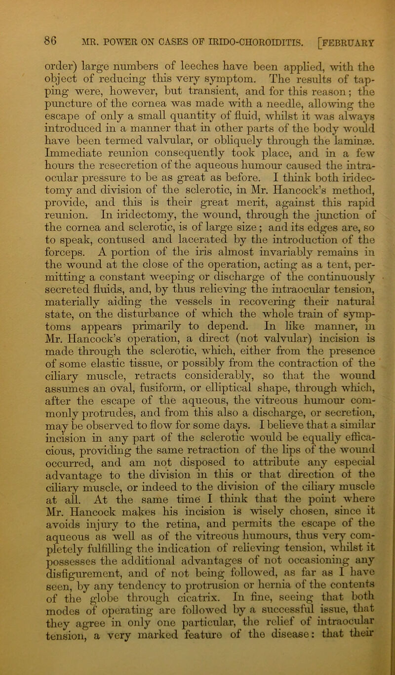 order) large numbers of leeches have been applied, with the object of reducing this very symptom. The results of tap- ping were, however, but transient, and for this reason; the puncture of the cornea was made with a needle, allowing the escape of only a small quantity of fluid, whilst it was always introduced in a manner that in other parts of the body would have been termed valvular, or obliquely through the laminae. Immediate reunion consequently took place, and in a few hours the resecretion of the aqueous humour caused the intra- ocular pressure to be as great as before. I think both iridec- tomy and division of the sclerotic, in Mr. Hancock’s method, provide, and this is their great merit, against this rapid reunion. In iridectomy, the wound, through the junction of the cornea and sclerotic, is of large size; and its edges are, so to speak, contused and lacerated by the introduction of the forceps. A portion of the iris almost invariably remains in the wound at the close of the operation, acting as a tent, per- mitting a constant weeping or discharge of the continuously secreted fluids, and, by thus relieving the intraocular tension, materially aiding the vessels in recovering them natural state, on the disturbance of which the whole train of symp- toms appears primarily to depend. In like manner, in Mr. Hancock’s operation, a direct (not valvular) incision is made through the sclerotic, which, either from the presence of some elastic tissue, or possibly from the contraction of the ciliary muscle, retracts considerably, so that the wound assumes an oval, fusiform, or elliptical shape, through winch, after the escape of the aqueous, the vitreous humour com- monly protrudes, and from this also a discharge, or secretion, may be observed to flow for some days. I believe that a similar incision in any part of the sclerotic would be equally effica- cious, providing the same retraction of the lips of the wound occurred, and am not disposed to attribute any especial advantage to the division in this or that direction of the ciliary muscle, or indeed to the division of the ciliary muscle at all. At the same time I think that the point where Mr. Hancock makes his incision is wisely chosen, since it avoids injury to the retina, and permits the escape of the aqueous as well as of the vitreous humours, thus very com- pletely fulfilling the indication of relieving tension, whilst it possesses the additional advantages of not occasioning any disfigurement, and of not being followed, as far as I have seen, by any tendency to protrusion or hernia of the contents of the globe through cicatrix. In fine, seeing that both modes of operating are followed by a successful issue, that they agree in only one particular, the relief of intraocular tension, a very marked feature of tho disease: that their