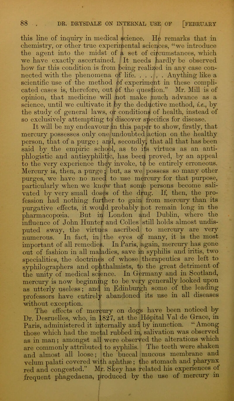 this line of inquiry in medical science. He remarks that in chemistry, or other true experimental sciences, “we introduce the agent into the midst of a set of circumstances, which we have exactly ascertained. It needs hardly be observed how far this condition is from being realized in any case con- nected with the phenomena of life. . . . , . Anything like a scientific use of the method of experiment in these compli- cated cases is, therefore, out of the question.” Mr. Mill is of opinion, that medicine will not make much advance as a science, imtil we cultivate it by the deductive method, i.e., by the study of general laws, or conditions of health, instead of so exclusively attempting to discover specifics for disease. It will be my endeavour In this paper to show, firstly, that mercury possesses only one undoubted action on the healthy person, that of a purge ; and, secondly; that all that has been said by the empiric school, as to its virtues as an anti- phlogistic and antisyphilitic, has been proved, by an appeal to the very experience they invoke, to be entirely erroneous. Mercury is, then, a purge; but, as we possess so many other purges, we have no need to use mercury for that purpose, particularly when we know that some persons become sali- vated by very small doses of the drug. If, then, the pro- fession had nothing further to gam from mercury than its purgative effects, it would probably not remain long in the pharmacopoeia. But in London and Dublin, where the influence of John Hunter and Colles still holds almost undis- puted sway, the virtues ascribed to mercury are very numerous. In fact, in the eyes of many, it is the most important of all remedies. In Paris, again, mercury has gone out of fashion in all maladies, save in syphilis and iritis, two specialities, the doctrines of whose therapeutics are left to syphilographers and ophthalmists, to the great detriment of the unity of medical science. In Germany and in Scotland, mercury is now beginning to be very generally looked upon as utterly useless; and in Edinburgh some of the leading professors have entirely abandoned its use in all diseases without exception. The effects of mercury on dogs have been noticed by Dr. Desruelles, who, in 1827, at the Hopital Yal de Grace, in Paris, administered it internally and by inunction. “ Among those which had the metal rubbed in, salivation was observed as in man; amongst all were observed the alterations which are commonly attributed to syphilis. The teeth were shaken and almost all loose; the buccal mucous membrane and velum palati covered with aphthae; the stomach and pharynx^ red and congested.” Mr. Skey has related his experiences of frequent phagedaena, produced by the use of mercury in