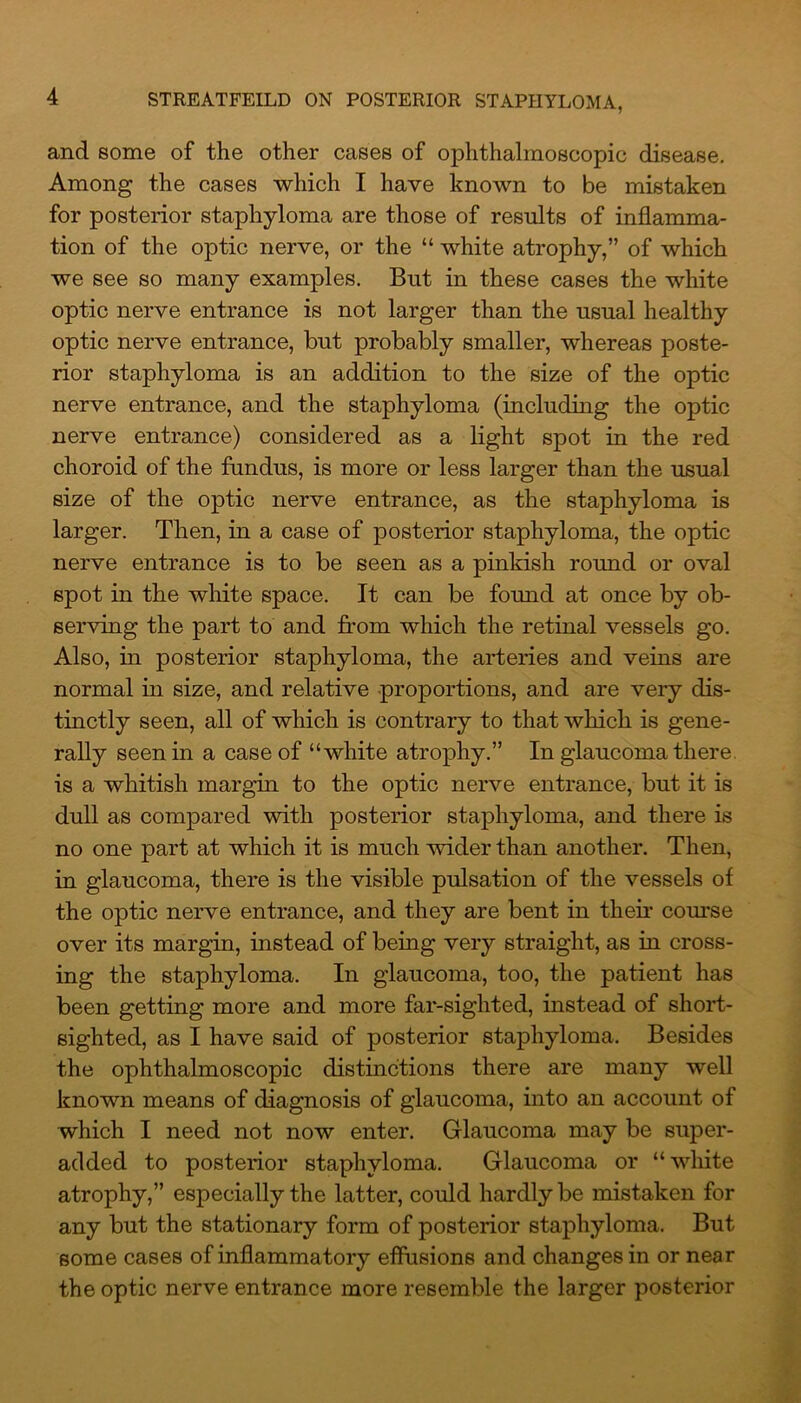 and some of the other cases of ophthalmoscopic disease. Among the cases which I have known to be mistaken for posterior staphyloma are those of results of inflamma- tion of the optic nerve, or the “ white atrophy,” of which we see so many examples. But in these cases the white optic nerve entrance is not larger than the usual healthy optic nerve entrance, but probably smaller, whereas poste- rior staphyloma is an addition to the size of the optic nerve entrance, and the staphyloma (including the optic nerve entrance) considered as a light spot in the red choroid of the fundus, is more or less larger than the usual size of the optic nerve entrance, as the staphyloma is larger. Then, in a case of posterior staphyloma, the optic nerve entrance is to be seen as a pinkish round or oval spot in the white space. It can be found at once by ob- serving the part to and from which the retinal vessels go. Also, in posterior staphyloma, the arteries and veins are normal in size, and relative proportions, and are very dis- tinctly seen, all of which is contrary to that which is gene- rally seen in a case of “white atrophy.” In glaucoma there, is a whitish margin to the optic nerve entrance, but it is dull as compared with posterior staphyloma, and there is no one part at which it is much wider than another. Then, in glaucoma, there is the visible pulsation of the vessels of the optic nerve entrance, and they are bent in their corn’se over its margin, instead of being very straight, as in cross- ing the staphyloma. In glaucoma, too, the patient has been getting more and more far-sighted, instead of short- sighted, as I have said of posterior staphyloma. Besides the ophthalmoscopic distinctions there are many well known means of diagnosis of glaucoma, into an account of which I need not now enter. Glaucoma may be super- added to posterior staphyloma. Glaucoma or “white atrophy,” especially the latter, could hardly be mistaken for any but the stationary form of posterior staphyloma. But some cases of inflammatory effusions and changes in or near the optic nerve entrance more resemble the larger posterior