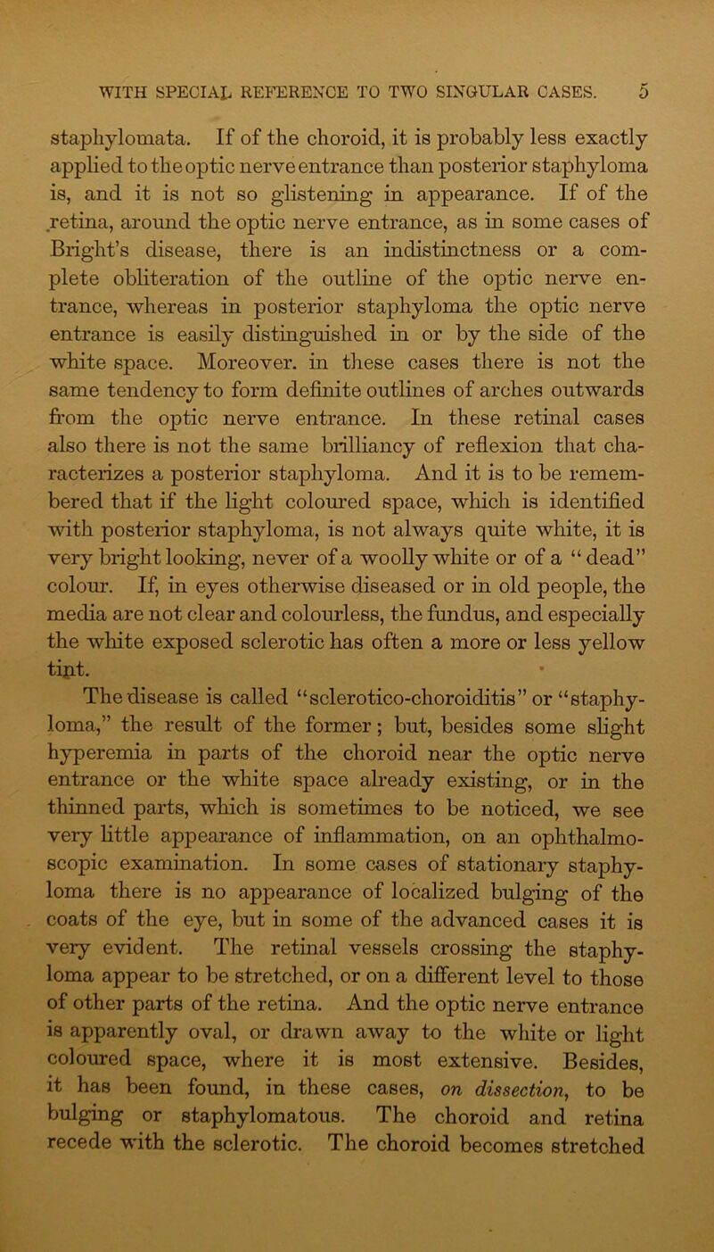 staphylomata. If of the choroid, it is probably less exactly applied to the optic nerve entrance than posterior staphyloma is, and it is not so glistening in appearance. If of the retina, around the optic nerve entrance, as in some cases of Bright’s disease, there is an indistinctness or a com- plete obliteration of the outline of the optic nerve en- trance, whereas in posterior staphyloma the optic nerve entrance is easily distinguished in or by the side of the white space. Moreover, in these cases there is not the same tendency to form definite outlines of arches outwards from the optic nerve entrance. In these retinal cases also there is not the same brilliancy of reflexion that cha- racterizes a posterior staphyloma. And it is to be remem- bered that if the light coloured space, which is identified with posterior staphyloma, is not always quite white, it is very bright looking, never of a woolly white or of a “ dead” colour. If, in eyes otherwise diseased or in old people, the media are not clear and colourless, the fundus, and especially the white exposed sclerotic has often a more or less yellow tint. The disease is called “sclerotico-choroiditis” or “staphy- loma,” the result of the former; but, besides some slight hyperemia in parts of the choroid near the optic nerve entrance or the white space already existing, or in the thinned parts, which is sometimes to be noticed, we see very little appearance of inflammation, on an ophthalmo- scopic examination. In some cases of stationary staphy- loma there is no appearance of localized bulging of the coats of the eye, but in some of the advanced cases it is very evident. The retinal vessels crossing the staphy- loma appear to be stretched, or on a different level to those of other parts of the retina. And the optic nerve entrance is apparently oval, or drawn away to the white or light coloured space, where it is most extensive. Besides, it has been found, in these cases, on dissection, to be bulging or staphylomatous. The choroid and retina recede with the sclerotic. The choroid becomes stretched