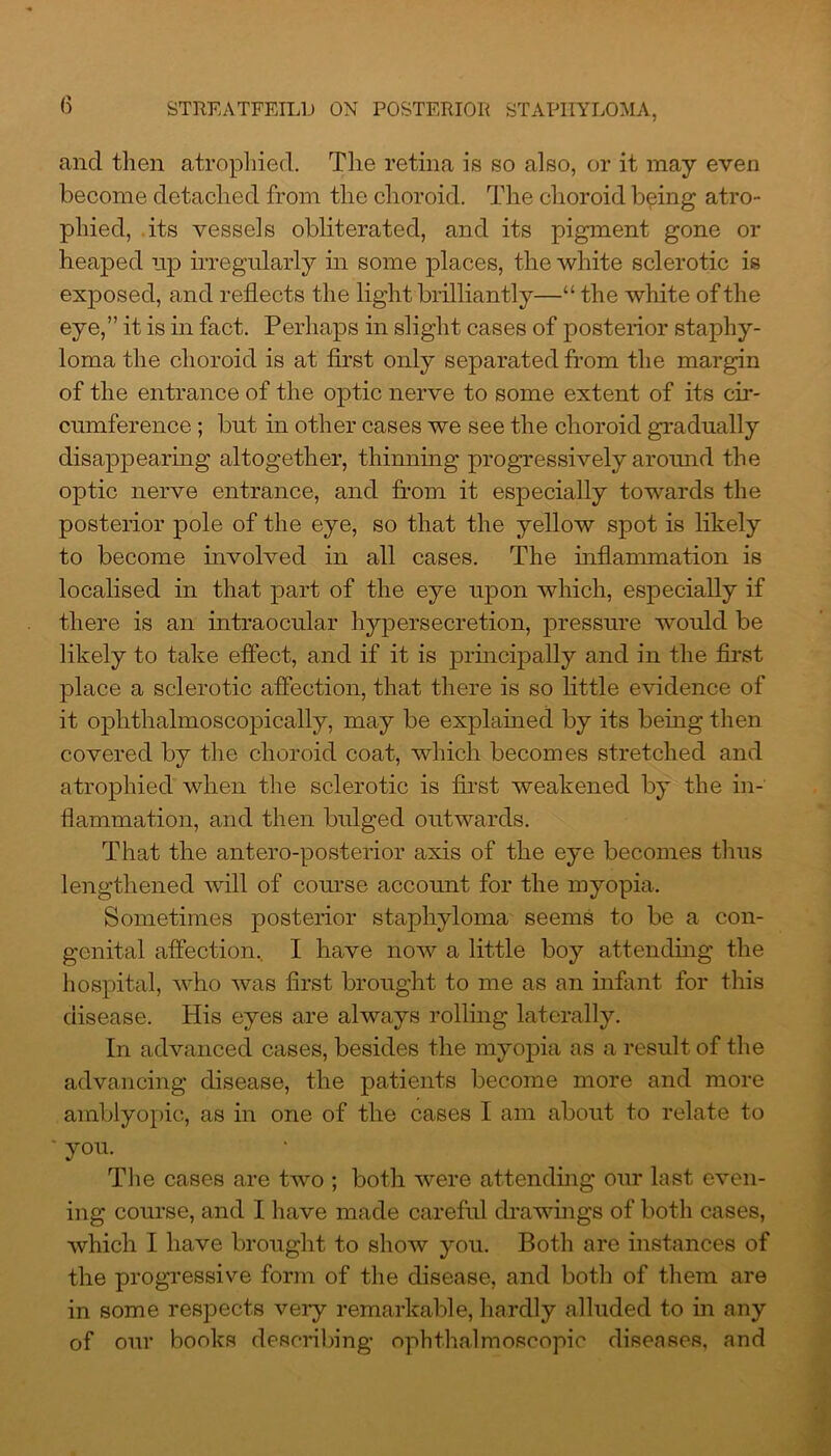 ancl then atrophied. The retina is so also, or it may even become detached from the choroid. The choroid being atro- phied, its vessels obliterated, and its pigment gone or heaped up irregularly in some places, the white sclerotic is exposed, and reflects the light brilliantly—“ the white of the eye,” it is in fact. Perhaps in slight cases of posterior staphy- loma the choroid is at first only separated from the margin of the entrance of the optic nerve to some extent of its cir- cumference ; but in other cases we see the choroid gradually disappearing altogether, thinning progressively around the optic nerve entrance, and from it especially towards the posterior pole of the eye, so that the yellow spot is likely to become involved in all cases. The inflammation is localised in that part of the eye upon which, especially if there is an intraocular hypersecretion, pressure would be likely to take effect, and if it is principally and in the first place a sclerotic affection, that there is so little evidence of it ophthalmoscopically, may be explained by its being then covered by the choroid coat, which becomes stretched and atrophied when the sclerotic is first weakened by the in- flammation, and then bulged outwards. That the antero-posterior axis of the eye becomes thus lengthened will of course account for the myopia. Sometimes posterior staphyloma seems to be a con- genital affection, I have now a little boy attending the hospital, who was first brought to me as an infant for this disease. His eyes are always rolling laterally. In advanced cases, besides the myopia as a result of the advancing disease, the patients become more and more amblyopic, as in one of the cases I am about to relate to * you. The cases are two ; both were attending our last even- ing course, and I have made careful drawings of both cases, which I have brought to show you. Both are instances of the progressive form of the disease, and both of them are in some respects very remarkable, hardly alluded to in any of our books describing ophthalmoscopic diseases, and