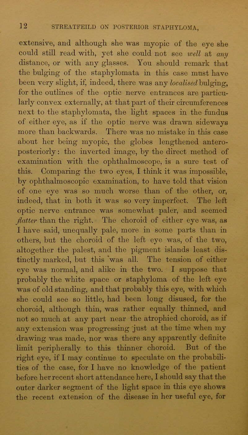 1 2 extensive, and although she was myopic of the eye she could still read with, yet she could not see well at any distance, or with any glasses. You should remark that the bulging of the staphylomata in this case must have been very slight, if, indeed, there was any localised bulging, for the outlines of the optic nerve entrances are particu- larly convex externally, at that part of their circumferences next to the staphylomata, the light spaces in the fundus of either eye, as if the optic nerve was drawn sideways more than backwards. There was no mistake in this case about her being myopic, the globes lengthened antero- posteriorly: the inverted image, by the direct method of examination with the ophthalmoscope, is a sure test of this. Comparing the two eyes, I think it was impossible, by ophthalmoscopic examination, to have told that vision of one eye was so much worse than of the other, or, indeed, that in both it was so very imperfect. The left optic nerve entrance was somewhat paler, and seemed flatter than the right. The choroid of either eye was, as I have said, unequally pale, more in some parts than in others, but the choroid of the left eye was, of the two, altogether the palest, and the pigment islands least dis- tinctly marked, but this was all. The tension of either eye was normal, and alike in the two. I suppose that probably the white space or staphyloma of the left eye was of old standing, and that probably this eye, with which she could see so little, had been long disused, for the choroid, although thin, was rather equally thinned, and not so much at any part near the atrophied choroid, as if any extension was progressing just at the time when my drawing was made, nor was there any apparently definite limit peripherally to this thinner choroid. But of the right eye, if I may continue to speculate on the probabili- ties of the case, for I have no knowledge of the patient before her recent short attendance here, I should say that the outer darker segment of the light space in this eye shows the recent extension of the disease in her useful eye, for