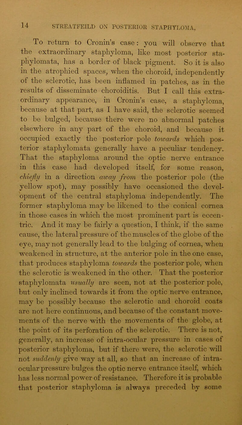 To return to Cronin’s case: you will observe that the extraordinary staphyloma, like most posterior sta- phylomata, has a border of black pigment. So it is also in the atrophied spaces, when the choroid, independently of the sclerotic, has been inflamed in patches, as in the results of disseminate choroiditis. But I call this extra- ordinary appearance, in Cronin’s case, a staphyloma, because at that part, as I have said, the sclerotic seemed to be bulged, because there were no abnormal patches elsewhere in any part of the choroid, and because it occupied exactly the posterior pole towards which pos- terior staphylomata generally have a peculiar tendency. That the staphyloma around the optic nerve entrance in this case had developed itself, for some reason, chiefly in a direction away from the posterior pole (the yellow spot), may possibly have occasioned the devel- opment of the central staphyloma independently. The former staphyloma may be likened to the conical cornea in those cases in which the most prominent part is eccen- tric. And it may be fairly a question, I think, if the same cause, the lateral pressure of the muscles of the globe of the eye, may not generally lead to the bulging of cornea, when weakened in structure, at the anterior pole in the one case, that produces staphyloma towards the posterior pole, when the sclerotic is weakened in the other. That the posterior staphylomata usually are seen, not at the posterior pole, but only inclined towards it from the optic nerve entrance, may be possibly because the sclerotic and choroid coats are not here continuous, and because of the constant move- ments of the nerve with the movements of the globe, at the point of its perforation of the sclerotic. There is not, generally, an increase of intra-ocular pressure in cases of posterior staphyloma, but if there were, the sclerotic will not suddenly give way at all, so that an increase of intra- ocular pressure bulges the optic nerve entrance itself, which has less normal power of resistance. Therefore it is probable that posterior staphyloma is always preceded by some