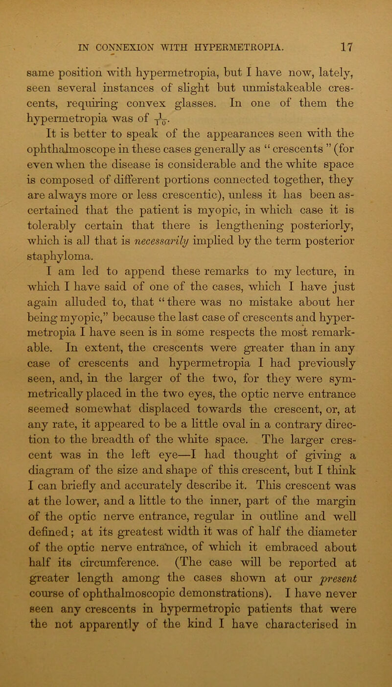 same position with hypermetropia, but I have now, lately, seen several instances of slight but unmistakeable cres- cents, requiring convex glasses. In one of them the hypermetropia was of TL It is better to speak of the appearances seen with the ophthalmoscope in these cases generally as “ crescents ” (for even when the disease is considerable and the white space is composed of different portions connected together, they are always more or less crescentic), unless it has been as- certained that the patient is myopic, in which case it is tolerably certain that there is lengthening posteriorly, which is all that is necessarily implied by the term posterior staphyloma. I am led to append these remarks to my lecture, in which I have said of one of the cases, which I have just again alluded to, that “there was no mistake about her being myopic,” because the last case of crescents and hyper- metropia I have seen is hi some respects the most remark- able. In extent, the crescents were greater than in any case of crescents and hypermetropia I had previously seen, and, in the larger of the two, for they were sym- metrically placed in the two eyes, the optic nerve entrance seemed somewhat displaced towards the crescent, or, at any rate, it appeared to be a little oval in a contrary direc- tion to the breadth of the white space. The larger cres- cent was in the left eye—I had thought of giving a diagram of the size and shape of this crescent, but I think I can briefly and accurately describe it. This crescent was at the lower, and a little to the inner, part of the margin of the optic nerve entrance, regular in outline and well defined; at its greatest width it was of half the diameter of the optic nerve entrance, of which it embraced about half its circumference. (The case will be reported at greater length among the cases shown at our present course of ophthalmoscopic demonstrations). I have never seen any crescents in hypermetropic patients that were the not apparently of the kind I have characterised in