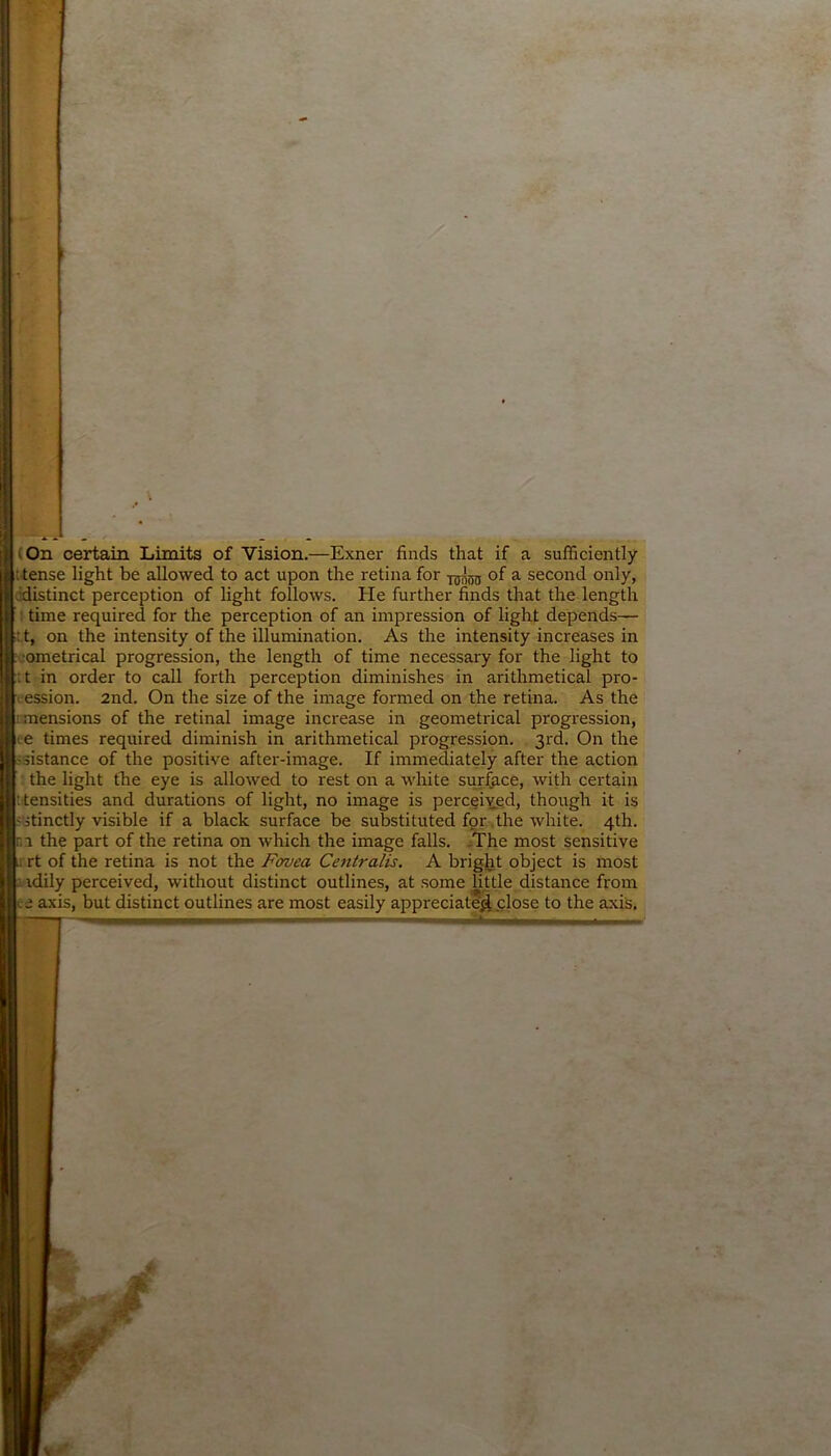 (On certain Limits of Vision.—Exner finds that if a sufficiently t tense light be allowed to act upon the retina for of a second only, ..distinct perception of light follows. He further finds that the length time required for the perception of an impression of light depends— : t, on the intensity of the illumination. As the intensity increases in ©metrical progression, the length of time necessary for the light to : t in order to call forth perception diminishes in arithmetical pro- i ession. 2nd. On the size of the image formed on the retina. As the ! mensions of the retinal image increase in geometrical progression, e times required diminish in arithmetical progression. 3rd. On the distance of the positive after-image. If immediately after the action the light the eye is allowed to rest on a white surface, with certain : tensities and durations of light, no image is perceived, though it is -stinctly visible if a black surface be substituted for the white. 4th. r. r the part of the retina on which the image falls. The most sensitive 1 rt of the retina is not the Fovea Centralis. A bright object is most idily perceived, without distinct outlines, at some little distance from ee axis, but distinct outlines are most easily appreciate$j:lose to the axis.