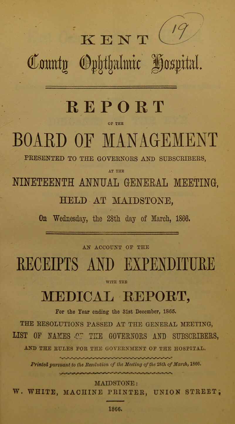 KENT Cwmtg hospital REPORT OF THE BOARD OF MANAGEMENT PRESENTED TO THE GOVERNORS AND SUBSCRIBERS, AT THE NINETEENTH ANNUAL GENERAL MEETING, HELD AT MAIDSTONE, On Wednesday, the 28th day of March, 1860. AN ACCOUNT OF THE RECEIPTS AND EXPENDITURE WITH THE MEDICAL REPORT, For the Year ending the 31st December, 1865. THE RESOLUTIONS PASSED AT THE GENERAL MEETING, LIST OF NAKES U.7 TEE GOVERNORS AND SUBSCRIBERS, AND THE EULES FOE THE GOVEENMENT OF THE HOSPITAL. Printed, pursuant to the Resolution of the Meeting of the 28th of March, 1866. MAIDSTONE: W. WHITE, MACHINE PRINTER, UNION STREET; 1866.