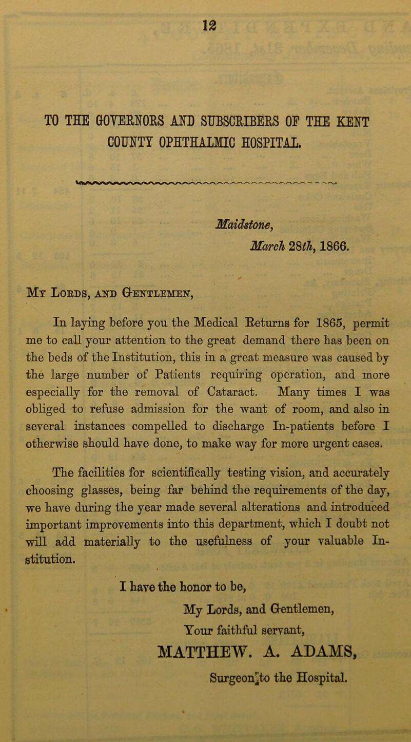 TO THE GOYEENOES AND SUBSCEIBEES OF THE KENT COUNTY OPHTHALMIC HOSPITAL. Maidstone, March 28$, 1866. * fm Mr Loeds, and Gentlemen, In laying before you the Medical Returns for 1865, permit me to call your attention to the great demand there has been on the beds of the Institution, this in a great measure was caused by the large number of Patients requiring operation, and more especially for the removal of Cataract. Many times I was obliged to refuse admission for the want of room, and also in several instances compelled to discharge In-patients before I otherwise should have done, to make way for more urgent cases. The facilities for scientifically testing vision, and accurately choosing glasses, being far behind the requirements of the day, we have during the year made several alterations and introduced important improvements into this department, which I doubt not will add materially to the usefulness of your valuable In- stitution. I have the honor to be, My Lords, and Gentlemen, Tour faithful servant, MATTHEW. A. ADAMS, Surgeon^to the Hospital.