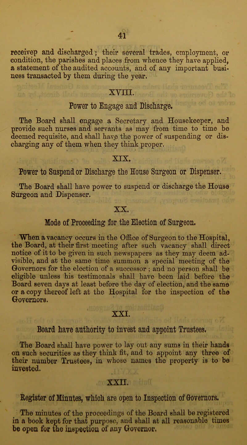 receivep and discharged; their several trades, employment, or condition, the parishes and places from whence they have applied, a statement of the audited accounts, and of any important busi- ness transacted by them during the year. XVIII. Power to Engage and Discharge. The Board shall engage a Secretary and Housekeeper, and Srovide such nurses and servants as may from time to time be eemed requisite, and shall have the power of suspending or dis- charging any of them when they think proper. XIX. Power to Snspend or Discharge the House Surgeon or Dispenser. The Board shall have power to suspend or discharge the House Surgeon and Dispenser. XX. Mode of Proceeding for the Election of Surgeon. When a vacancy occurs in the Office of Surgeon to the Hospital, the Board, at their first meeting after such vacancy shall direct notice of it to be given in such newspapers as they may deem ad- visible, and at the same time summon a special meeting of the G-ovemors for the election of a successor ; and no person shall be eligible unless his testimonals shall have been laid before the Board seven days at least before the day of election, and the same or a copy thereof left at the Hospital for the inspection of the Governors. XXI. Board have authority to invest and appoint Trustees. The Board shall have power to lay out any sums in their hands on such securities as they think fit, and to appoint any three of their number Trustees, in whose names the property is to be invested. XXII. Register of Minutes, which are open to Inspection of Governors. The minutes of the proceedings of the Board shall be registered in a book kept for that purpose, and Bhall at all reasonable times be open for the inspection of any Governor.