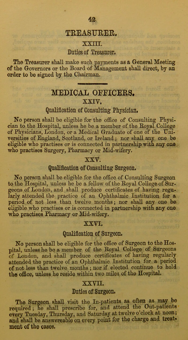 TREASURER. XXIII. Duties of Treasurer. The Treasurer shall make such payments as a G-eneral Meeting of the Governors or the Board of Management shall direct, by an order to be signed by the Chairman. MEDICAL OEEICERS. XXIV. Qualification of Consulting Physician. No person shall be eligible for the office of Consulting Physi- cian to the Hospital, unless he be a member of the Boyal College of Physicians, London, or a Medical Graduate of one of the Uni- versities of England, Scotland, or Ireland ; nor shall any one be eligible who practises or is connected in partnership with any one who practises Surgery, Pharmacy or Mid-wifery. XXV. Qualification of Consulting Surgeon. No person shall be eligible for the office of Consulting Surgeon to the Hospital, unless he be a fellow of the Boyal College of Sur- geons of London, and shall produce certificates of having regu- larly attended the practice of an Ophthalmic Institution for a period of not less than twelve months; nor shall any one be eligible who practises or is connected in partnership with any one who practises Pharmacy or Mid-wifery. XXVI. Qualification of Surgeon. No person shall be eligible for the office of Surgeon to the Hos- pital, unless he be a member of the Boyal College of Surgeons of London, and shall produce certificates of having regularly attended the practice of an Ophthalmic Institution for a period of not less than twelve months ; nor if elected continue to hold the office, unless he reside within two miles of the Hospital. XXVII. Duties of Surgeon. The Surgeon shall visit the In-patients as often as may be required; he shall prescribe for, and attend the Out-patients every Tuesday, Thursday, and Saturday at twelve o’clock at noon; and shall be answereable on every point for the charge and treat* meat of the cases.