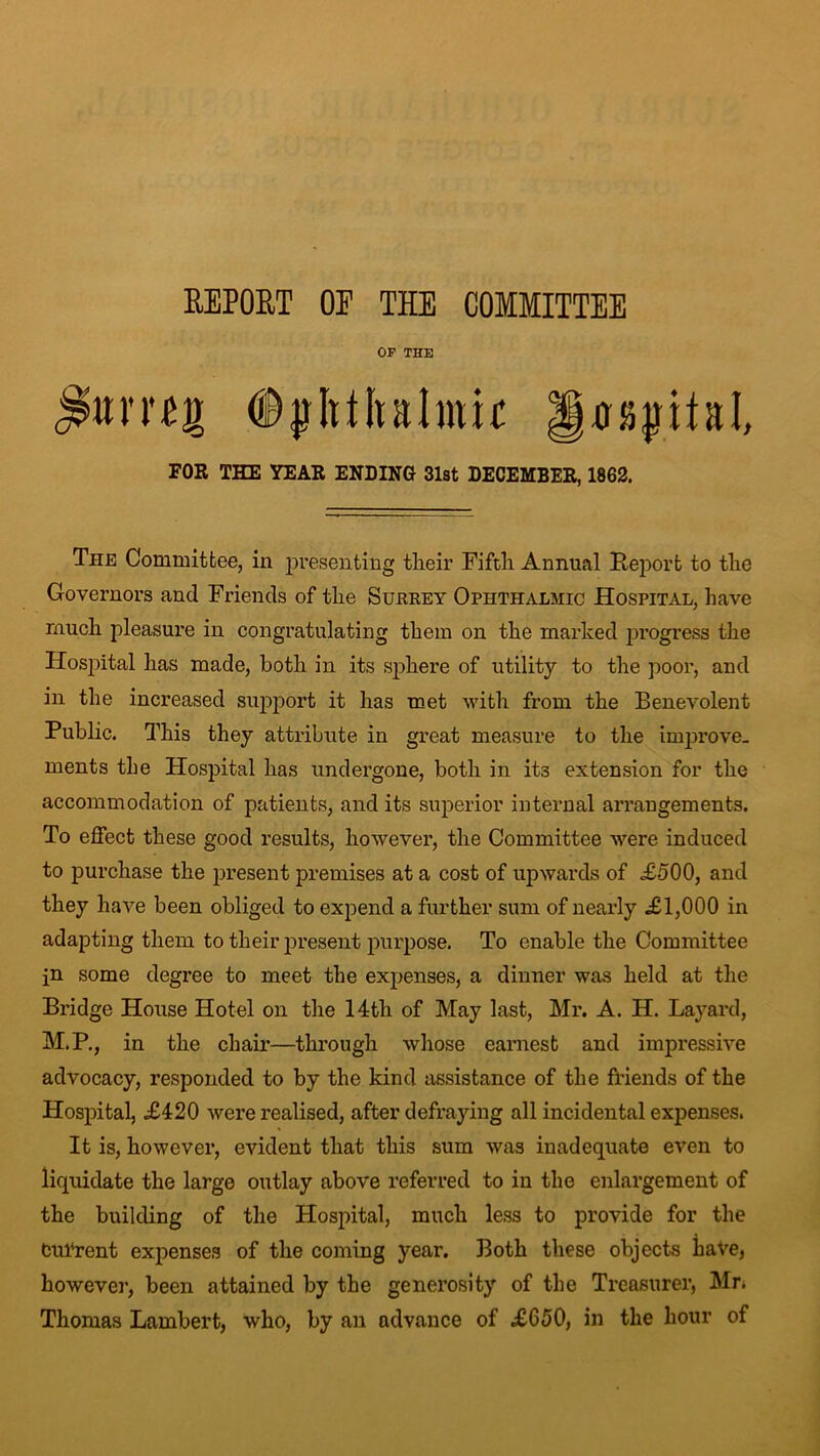 REPORT OF THE COMMITTEE OF THE ©jjlttltalmir Rjjjjifal FOR THE YEAR ENDING 31st DECEMBER, 1862. The Committee, in presenting their Fifth Annual Peport to the Governors and Friends of the Surrey Ophthalmic Hospital, have much pleasure in congratulating them on the marked progress the Hospital has made, both in its sphere of utility to the poor, and in the increased support it has met with from the Benevolent Public. This they attribute in great measure to the improve, ments the Hospital has undergone, both in its extension for the accommodation of patients, and its superior internal arrangements. To effect these good results, however, the Committee were induced to purchase the present premises at a cost of upwards of £-500, and they have been obliged to expend a further sum of nearly £1,000 in adapting them to their present purpose. To enable the Committee in some degree to meet the expenses, a dinner was held at the Bridge House Hotel on the 14th of May last, Mr. A. H. Layard, M.P., in the chair—through whose earnest and impressive advocacy, responded to by the kind assistance of the friends of the Hospital, £420 were realised, after defraying all incidental expenses. It is, however, evident that this sum was inadequate even to liquidate the large outlay above referred to in the enlargement of the building of the Hospital, much less to provide for the CuTrent expenses of the coming year. Both these objects have, however, been attained by the generosity of the Treasurer, Mr. Thomas Lambert, who, by an advance of £650, in the hour of