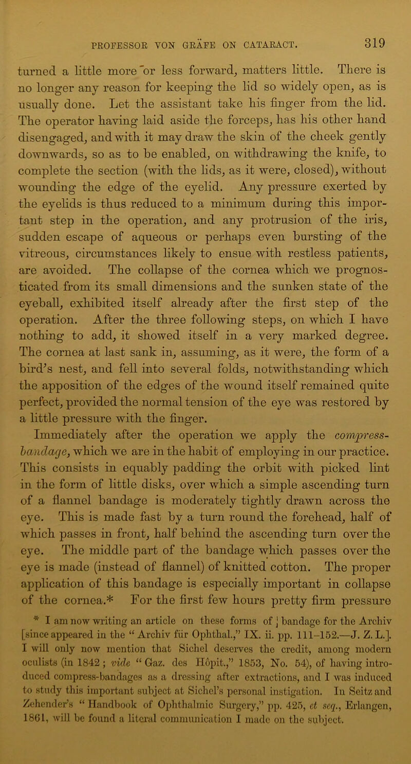 turned a little more 'or less forward, matters little. There is no longer any reason for keeping the lid so widely open, as is usually done. Let the assistant take his finger from the lid. The operator having laid aside the forceps, has his other hand disengaged, and with it may draw the skin of the cheek gently downwards, so as to be enabled, on withdrawing the knife, to complete the section (with the lids, as it were, closed), without wounding the edge of the eyelid. Any pressure exerted by the eyelids is thus reduced to a minimum during this impor- tant step in the operation, and any protrusion of the iris, sudden escape of aqueous or perhaps even bursting of the vitreous, circumstances likely to ensue with restless patients, are avoided. The collapse of the cornea which we prognos- ticated from its small dimensions and the sunken state of the eyeball, exhibited itself already after the first step of the operation. After the three following steps, on which I have nothing to add, it showed itself in a very marked degree. The cornea at last sank in, assuming, as it were, the form of a bird’s nest, and fell into several folds, notwithstanding' which the apposition of the edges of the wound itself remained quite perfect, provided the normal tension of the eye was restored by a little pressure with the finger. Immediately after the operation we apply the compress- bandage, which we are in the habit of employing in our practice. This consists in equably padding the orbit with picked lint in the form of little disks, over which a simple ascending turn of a flannel bandage is moderately tightly drawn across the eye. This is made fast by a turn round the forehead, half of which passes in front, half behind the ascending turn over the eye. The middle part of the bandage which passes over the eye is made (instead of flannel) of knitted cotton. The proper application of this bandage is especially important in collapse of the cornea.* For the first few hours pretty firm pressure * I am now writing an article on these forms of j bandage for the Archiv [since appeared in the “ Archiv fiir Ophthal.,” IX. ii. pp. 111-152.—J. Z. L.]. I will only now mention that Sicliel deserves the credit, among modern oculists (in 1842 ; vide “ Gaz. des Hopit.,” 1853, No. 54), of having intro- duced compress-bandages as a dressing after extractions, and I was induced to study this important subject at Sichcl’s personal instigation. In Seitz and Zehender’s “ Handbook of Ophthalmic Surgery,” pp. 425, ct seq., Erlangen, 1861, will be found a literal communication I made on the subject.