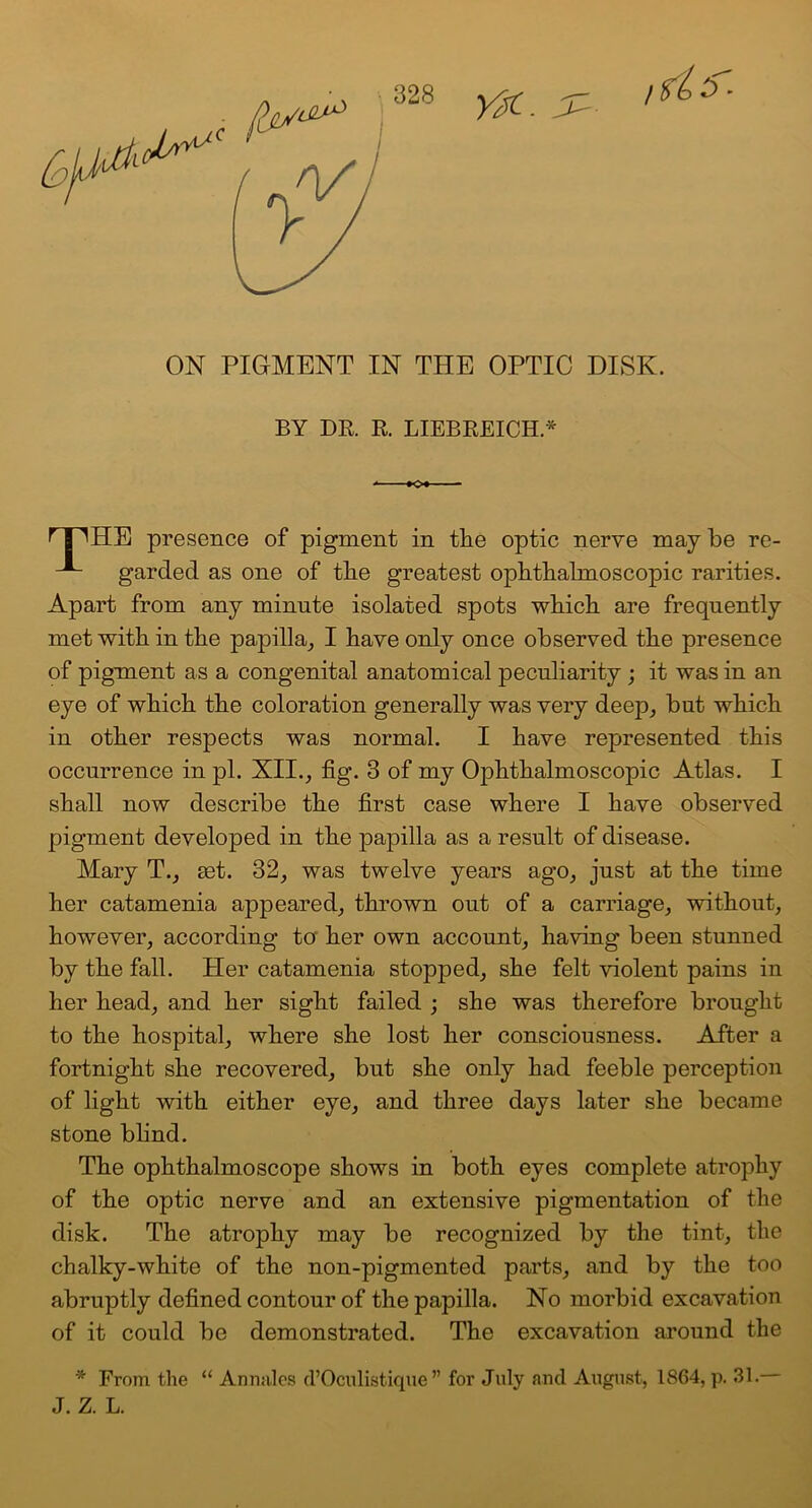 ON PIGMENT IN THE OPTIC DISK. BY DR. R. LIEBREICH * r B ^HE presence of pigment in the optic nerve may be re- -A- garded as one of tlie greatest ophthalmoscopic rarities. Apart from any minute isolated spots which are frequently met with in the papilla, I have only once observed the presence of pigment as a congenital anatomical peculiarity ; it was in an eye of which the coloration generally was very deep, but which in other respects was normal. I have represented this occurrence in pi. XII., fig. 3 of my Ophthalmoscopic Atlas. I shall now describe the first case where I have observed pigment developed in the papilla as a result of disease. Mary T., tet. 32, was twelve years ago, just at the time her catamenia appeared, thrown out of a carriage, without, however, according to her own account, having been stunned by the fall. Her catamenia stopped, she felt violent pains in her head, and her sight failed ; she was therefore brought to the hospital, where she lost her consciousness. After a fortnight she recovered, but she only had feeble perception of light with either eye, and three days later she became stone blind. The ophthalmoscope shows in both eyes complete atrophy of the optic nerve and an extensive pigmentation of the disk. The atrophy may be recognized by the tint, the chalky-white of the non-pigmented parts, and by the too abruptly defined contour of the papilla. No morbid excavation of it could be demonstrated. The excavation around the * From the “ Annales d’Oculistique ” for July and August, 1864, p. 31. J. Z. L.