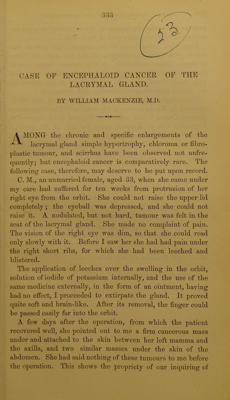 ooo CASE OF ENCEPHALOID CANCER OF THE LACRYMAL GLAND. BY WILLIAM MACKENZIE, M.D. -*<>♦- \ MONG tlie chronic and specific enlargements of the lacrymal gland simple hypertrophy, chloroma or fibro- plastic tumour, and scirrhus have been observed not unfre- quently; but encephaloid cancer is comparatively rare. The following case, therefore, may deserve to be put upon record. C. M., an unmarried female, aged 33, when she came under my care had suffered for ten weeks from protrusion of her right eye from the orbit. She could not raise the upper lid completely 5 the eyeball was depressed, and she could not raise it. A nodulated, but not hard, tumour was felt in the seat of the lacrymal gland. She made no complaint of pain. The vision of the right eye was dim, so that she could read only slowly with it. Before I saw her she had had pain under the right short ribs, for which she had been leeched and blistered. The application of leeches over the swelling in the orbit, solution of iodide of potassium internally, and the use of the same medicine externally, in the form of an ointment, having had no effect, I proceeded to extirpate the gland. It proved quite soft and brain-like. After its removal, the finger could be passed easily far into the orbit. A few days after the operation, from which the patient recovered well, she pointed out to me a firm cancerous mass under and attached to the skin between her left mamma and the axilla, and two similar masses under the skin of the abdomen. She had said nothing of these tumours to me before the operation. This shows the propriety of our inquiring of