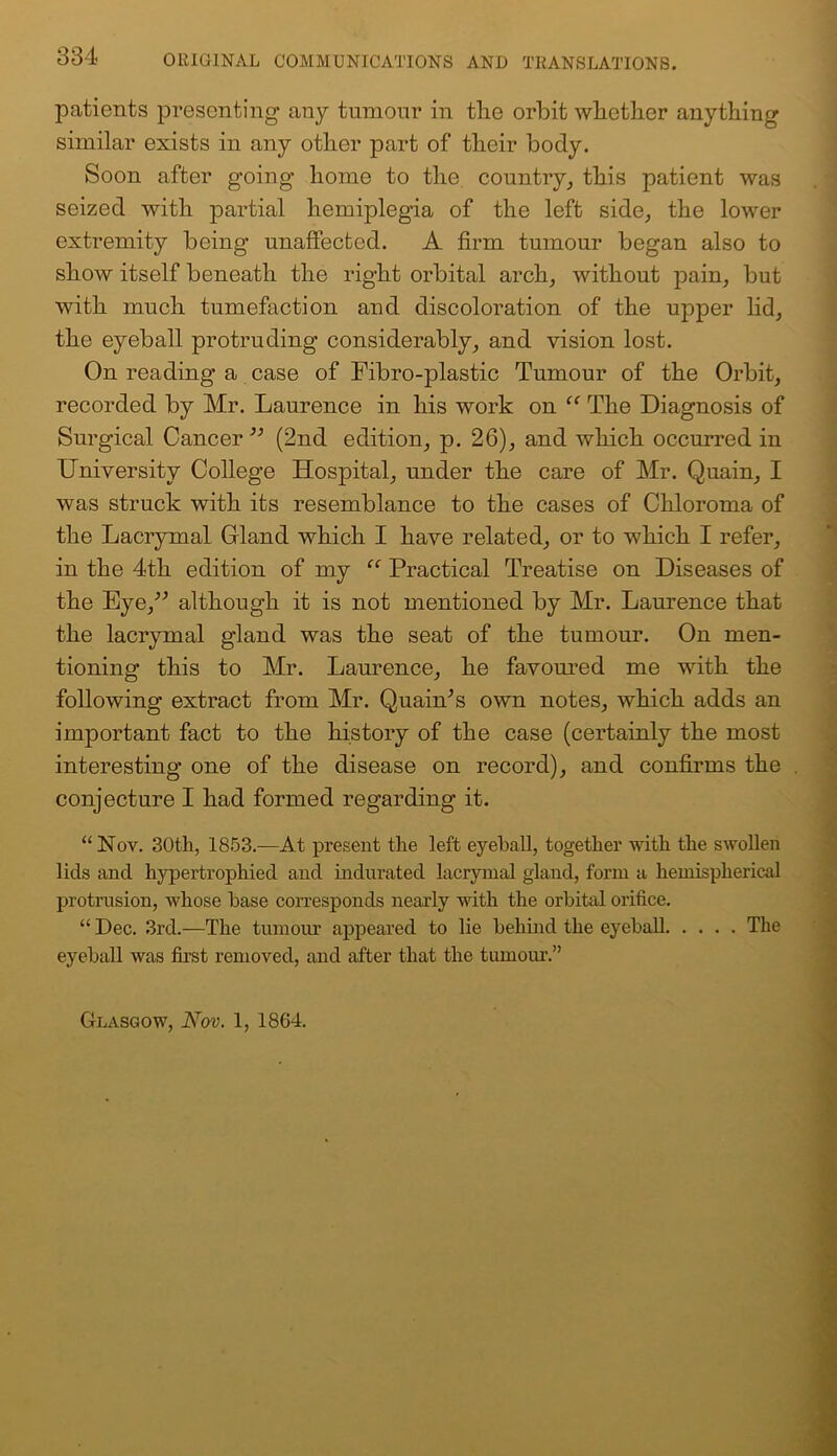 334 ORIGINAL COMMUNICATIONS AND TRANSLATIONS. patients presenting any tumour in tiro orbit whether anything similar exists in any other part of their body. Soon after going home to the country, this patient was seized with partial hemiplegia of the left side, the lower extremity being unaffected. A firm tumour began also to show itself beneath the right orbital arch, without pain, but with much tumefaction and discoloration of the upper lid, the eyeball protruding considerably, and vision lost. On reading a case of Fibro-plastic Tumour of the Orbit, recorded by Mr. Laurence in his work on “ The Diagnosis of Surgical Cancer ” (2nd edition, p. 26), and which occurred in University College Hospital, under the care of Mr. Quain, I was struck with its resemblance to the cases of Chloroma of the Lacrymal Gland which I have related, or to which I refer, in the 4th edition of my “ Practical Treatise on Diseases of the Eye/’ although it is not mentioned by Mr. Laurence that the lacrymal gland was the seat of the tumour. On men- tioning this to Mr. Laurence, he favoured me with the following extract from Mr. Quain’s own notes, which adds an important fact to the history of the case (certainly the most interesting one of the disease on record), and confirms the conjecture I had formed regarding it. “ Nov. 30th, 1853.—At present the left eyeball, together with the swollen lids and hypertrophied and indurated lacrymal gland, form a hemispherical protrusion, whose base corresponds nearly with the orbital orifice. “ Dec. 3rd.—The tumour appeared to lie behind the eyeball The eyeball was first removed, and after that the tumour.”