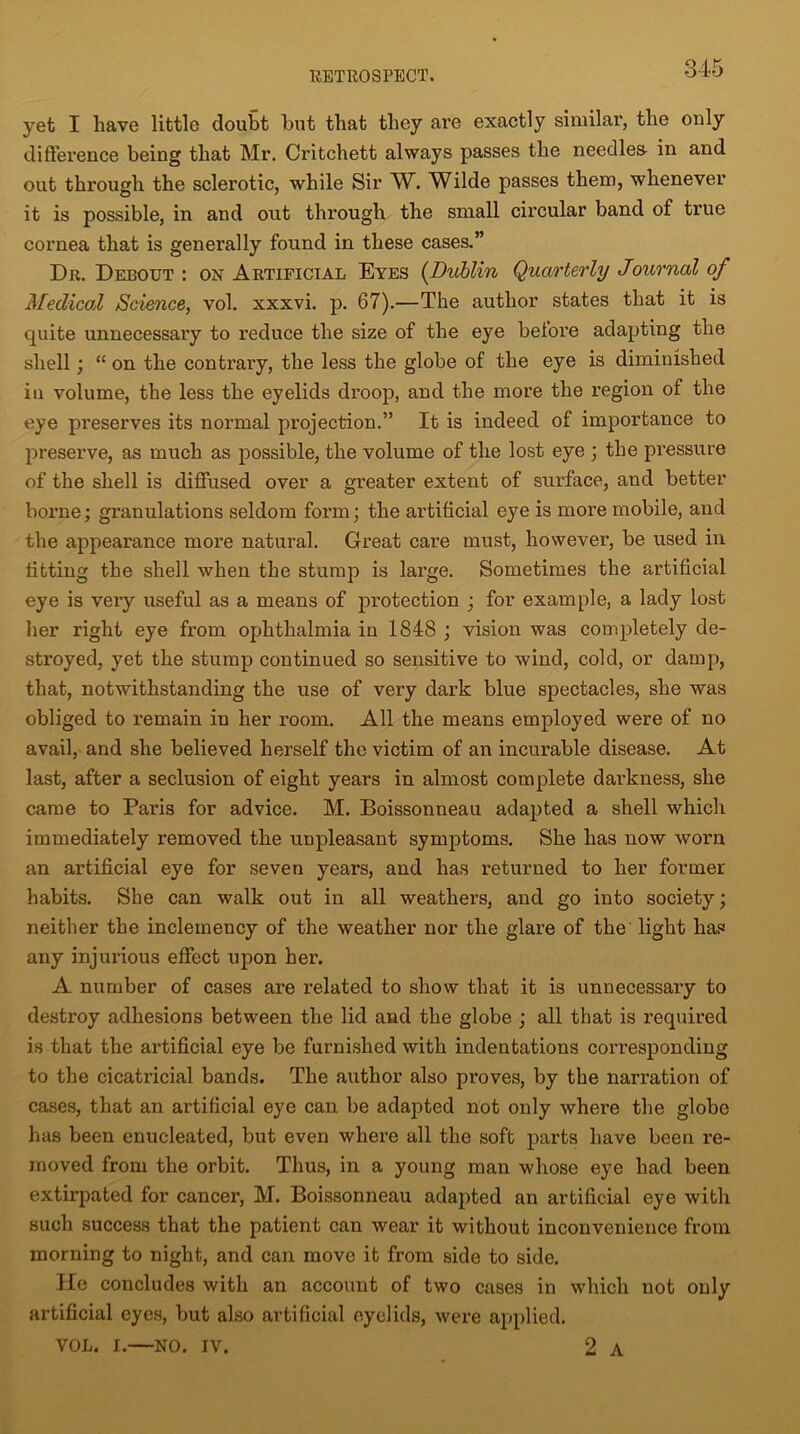 yet I have little doubt but that they are exactly similar, the only difference being that Mr. Critchett always passes the needier in and out through the sclerotic, while Sir W. Wilde passes them, whenever it is possible, in and out through the small circular band of true cornea that is generally found in these cases.” Dr. Debout: on Artificial Eyes (Dublin Quarterly Journal of Medical Science, vol. xxxvi. p. 67).—The author states that it is quite unnecessary to reduce the size of the eye betore adapting the shell; “ on the contrary, the less the globe of the eye is diminished in volume, the less the eyelids di’oop, and the more the region of the eye preserves its normal projection.” It is indeed of importance to preserve, as much as possible, the volume of the lost eye ; the pressure of the shell is diffused over a greater extent of surface, and better borne; granulations seldom form; the artificial eye is more mobile, and the appearance more natural. Great care must, however, be used in fitting the shell when the stump is large. Sometimes the artificial eye is very useful as a means of protection ; for example, a lady lost her right eye from ophthalmia in 1848 ; vision was completely de- stroyed, yet the stump continued so sensitive to wind, cold, or damp, that, notwithstanding the use of very dark blue spectacles, she was obliged to remain in her room. All the means employed were of no avail, and she believed herself the victim of an incurable disease. At last, after a seclusion of eight years in almost complete darkness, she came to Paris for advice. M. Boissonneau adapted a shell which immediately removed the unpleasant symptoms. She has now worn an artificial eye for seven years, and has returned to her former habits. She can walk out in all weathers, and go into society; neither the inclemency of the weather nor the glare of the light has any injurious effect upon her. A number of cases are related to show that it is unnecessary to destroy adhesions between the lid and the globe ; all that is required is that the artificial eye be furnished with indentations corresponding to the cicatricial bands. The author also proves, by the narration of cases, that an artificial eye can be adapted not only where the globe has been enucleated, but even where all the soft parts have been re- moved from the orbit. Thus, in a young man whose eye had been extirpated for cancer, M. Boissonneau adapted an artificial eye with such success that the patient can wear it without inconvenience from morning to night, and can move it from side to side. He concludes with an account of two cases in which not only artificial eyes, but also artificial eyelids, were applied. VOL. I.—NO. IV. 2 A