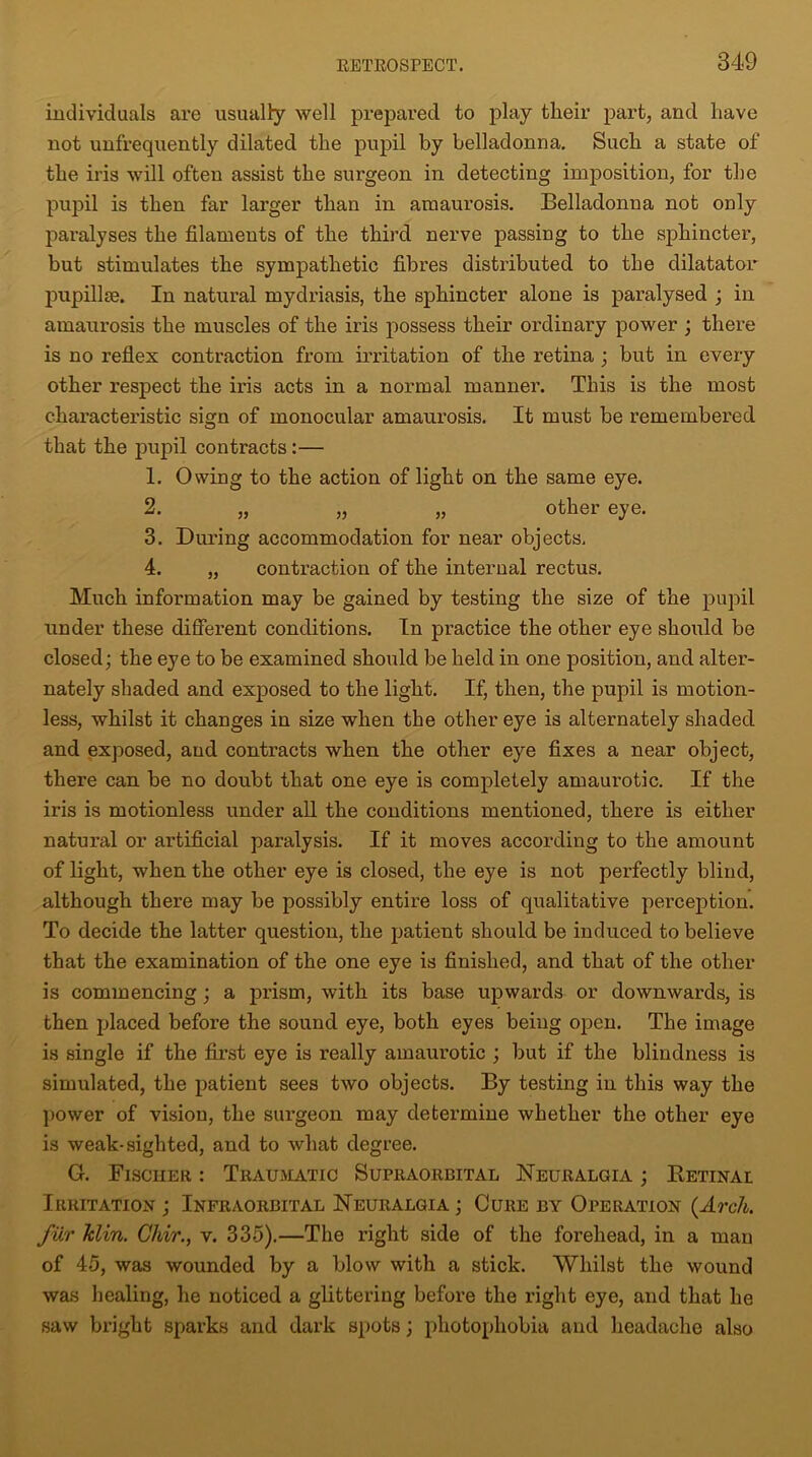 individuals are usually well prepared to play their part, and have not unfrequently dilated the pupil by belladonna. Such a state of the iris will often assist the surgeon in detecting imposition, for the pupil is then far larger than in amaurosis. Belladonna not only paralyses the filaments of the third nerve passing to the sphincter, but stimulates the sympathetic fibres distributed to the dilatator pupillre. In natural mydriasis, the sphincter alone is paralysed ; in amaurosis the muscles of the iris possess their ordinary power ; there is no reflex contraction from irritation of the retina ; but in every other respect the iris acts in a normal manner. This is the most characteristic sign of monocular amaurosis. It must be remembered that the pupil contracts:— 1. Owing to the action of light on the same eye. 2. „ „ „ other eye. 3. During accommodation for near objects, 4. „ contraction of the internal rectus. Much information may be gained by testing the size of the pupil under these different conditions. In practice the other eye should be closed; the eye to be examined should be held in one position, and alter- nately shaded and exposed to the light. If, then, the pupil is motion- less, whilst it changes in size when the other eye is alternately shaded and exposed, and contracts when the other eye fixes a near object, there can be no doubt that one eye is completely amaurotic. If the iris is motionless under all the conditions mentioned, there is either natural or artificial paralysis. If it moves according to the amount of light, when the other eye is closed, the eye is not perfectly blind, although there may be possibly entire loss of qualitative perception. To decide the latter question, the patient should be induced to believe that the examination of the one eye is finished, and that of the other is commencing ; a prism, with its base upwards or downwards, is then placed before the sound eye, both eyes being open. The image is single if the first eye is really amaurotic ; but if the blindness is simulated, the patient sees two objects. By testing in this way the power of vision, the surgeon may determine whether the other eye is weak-sighted, and to what degree. G. Fischer : Traumatic Supraorbital Neuralgia ; Retinal Irritation ; Infraorbital Neuralgia ; Cure by Operation {Arch, fur klin. Chir., v. 335).—The right side of the forehead, in a man of 45, was wounded by a blow with a stick. Whilst the wound was healing, he noticed a glittering before the right eye, and that he saw bright sparks and dark spots; photophobia and headache also