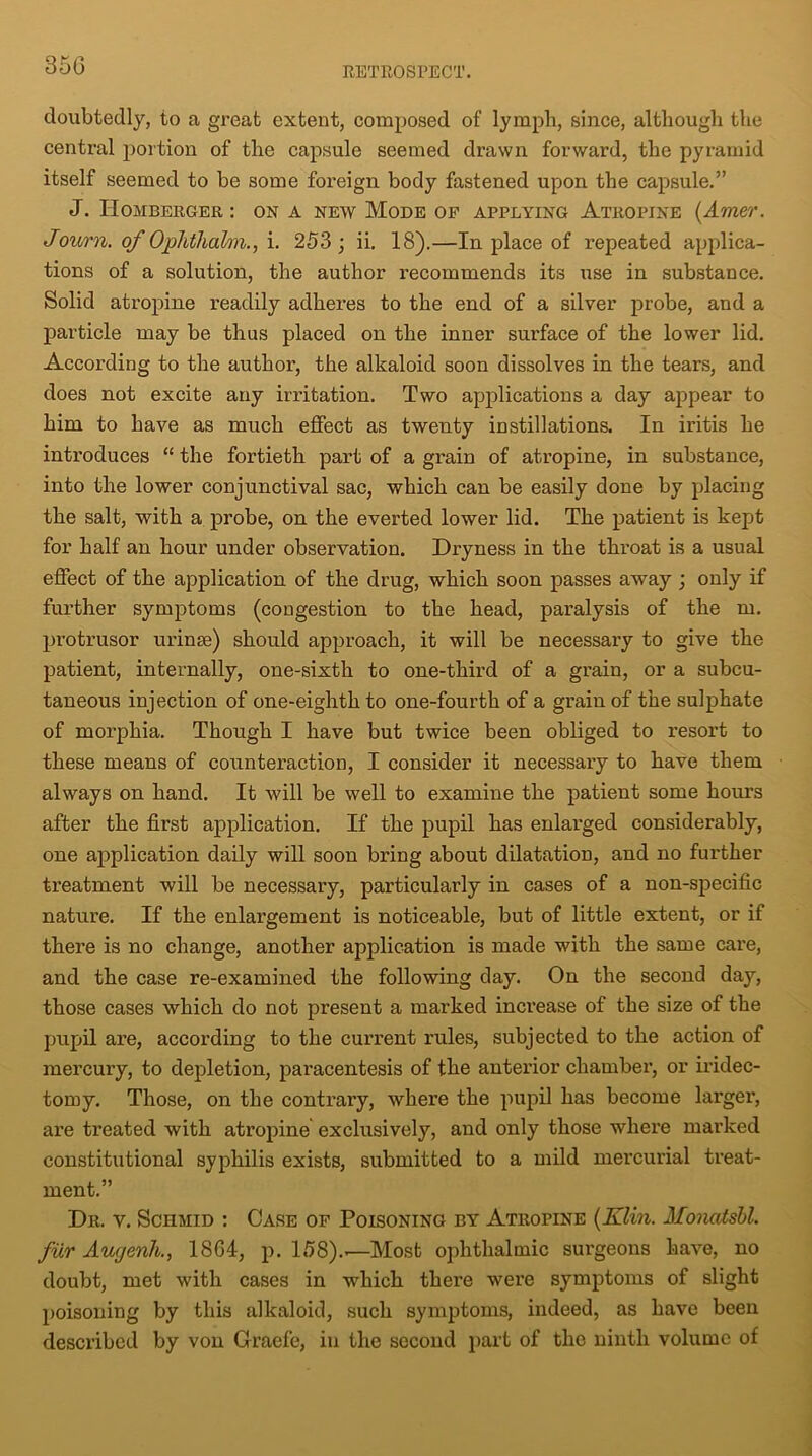 RETROSPECT. doubtedly, to a great extent, composed of lymph, since, although the central portion of the capsule seemed drawn forward, the pyramid itself seemed to be some foreign body fastened upon the capsule.” J. IIomberger : on a new Mode of applying Atropine (Amer. Journ. of Oplithabn., i. 253 j ii. 18).—In place of repeated applica- tions of a solution, the author recommends its use in substance. Solid atropine readily adheres to the end of a silver probe, and a particle may be thus placed on the inner surface of the lower lid. According to the author, the alkaloid soon dissolves in the tears, and does not excite any irritation. Two applications a day appear to him to have as much effect as twenty instillations. In iritis he introduces “ the fortieth part of a grain of atropine, in substance, into the lower conjunctival sac, which can be easily done by placing the salt, with a probe, on the everted lower lid. The patient is kept for half an hour under observation. Dryness in the throat is a usual effect of the application of the drug, which soon passes away ; only if further symptoms (congestion to the head, paralysis of the m. protrusor urinse) should approach, it will be necessary to give the patient, internally, one-sixth to one-third of a grain, or a subcu- taneous injection of one-eighth to one-fourth of a grain of the sulphate of morphia. Though I have but twice been obliged to resort to these means of counteraction, I consider it necessary to have them always on hand. It will be well to examine the patient some hours after the first application. If the pupil has enlarged considerably, one application daily will soon bring about dilatation, and no further treatment will be necessary, particularly in cases of a non-specific nature. If the enlargement is noticeable, but of little extent, or if there is no change, another application is made with the same care, and the case re-examined the following day. On the second day, those cases which do not present a marked increase of the size of the pupil are, according to the current rules, subjected to the action of mercury, to depletion, paracentesis of the anterior chamber, or iridec- tomy. Those, on the contrary, where the pupil has become larger, are treated with atropine exclusively, and only those where marked constitutional syphilis exists, submitted to a mild mercurial treat- ment.” Dr. v. Schmid : Case of Poisoning by Atropine {Klin. Monatsbl. fur Augenh., 1864, p. 158).'—Most ophthalmic surgeons have, no doubt, met with cases in which there were symptoms of slight poisoning by this alkaloid, such symptoms, indeed, as have been described by von Graefe, in the second part of the ninth volume of