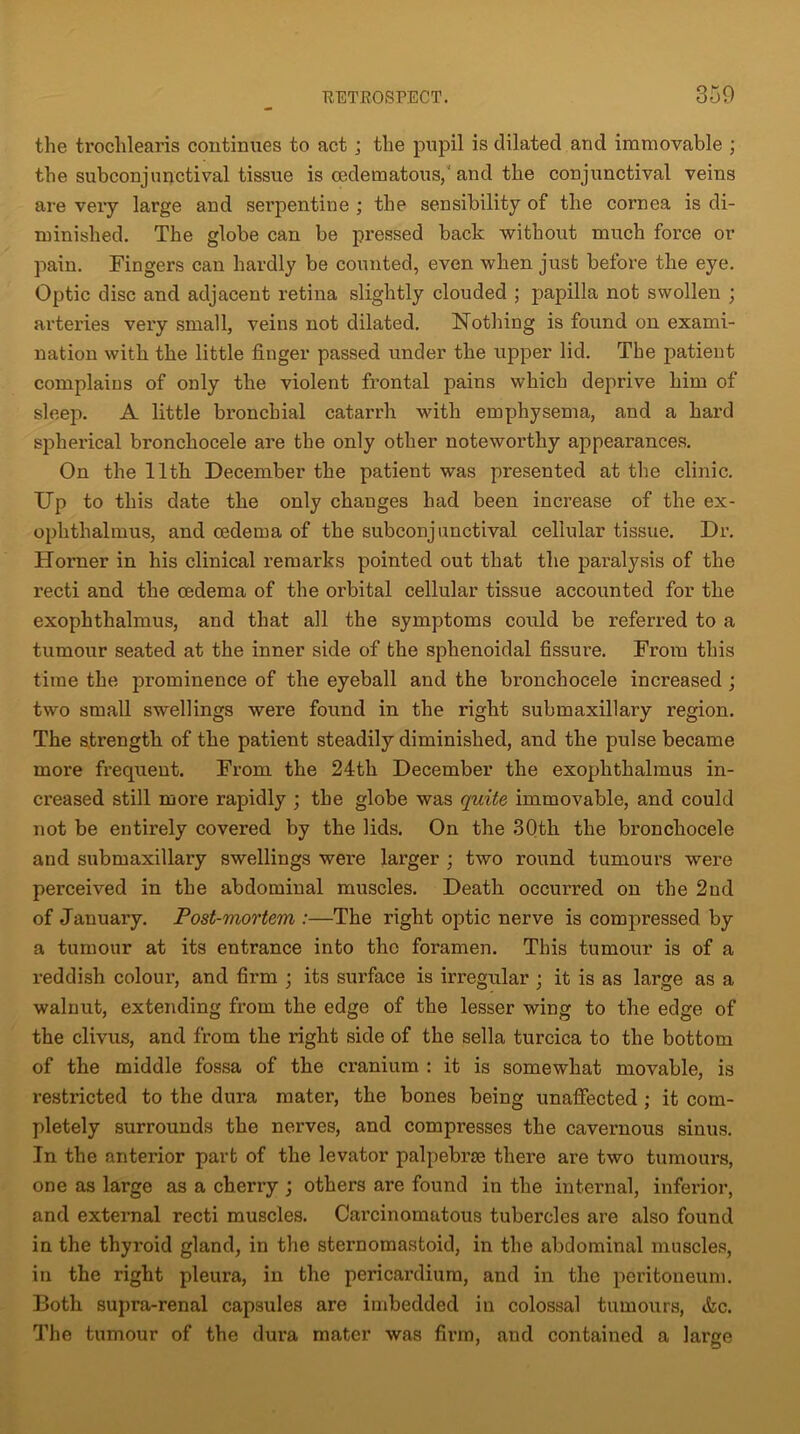 the trochlearis continues to act; the pupil is dilated and immovable ; the subconjunctival tissue is cedematous, and the conjunctival veins are very large and sei’pentine ; the sensibility of the cornea is di- minished. The globe can be pressed back without much force or pain. Fingers can hardly be counted, even when just before the eye. Optic disc and adjacent retina slightly clouded ; papilla not swollen ; arteries very small, veins not dilated. Nothing is found on exami- nation with the little finger passed under the upper lid. The patient complains of only the violent frontal pains which deprive him of sleep. A little bronchial catarrh with emphysema, and a hard spherical bronchocele are the only other noteworthy appearances. On the 11th December the patient was presented at the clinic. Up to this date the only chauges had been increase of the ex- ophthalmus, and oedema of the subconjunctival cellular tissue. Dr. Horner in his clinical remarks pointed out that the paralysis of the recti and the oedema of the orbital cellular tissue accounted for the exophthalmus, and that all the symptoms could be referred to a tumour seated at the inner side of the sphenoidal fissure. From this time the prominence of the eyeball and the bronchocele increased ; two small swellings were found in the right submaxillary region. The strength of the patient steadily diminished, and the pulse became more frequent. From the 24tli December the exophthalmus in- creased still more rapidly ; the globe was quite immovable, and could not be entirely covered by the lids. On the 30th the bronchocele and submaxillary swellings were larger ; two round tumours were perceived in the abdominal muscles. Death occurred on the 2nd of January. Post-mortem :—The right optic nerve is compressed by a tumour at its entrance into the foramen. This tumour is of a reddish colour, and firm ; its surface is irregular ; it is as large as a walnut, extending from the edge of the lesser wing to the edge of the clivus, and from the right side of the sella turcica to the bottom of the middle fossa of the cranium : it is somewhat movable, is restricted to the dura mater, the bones being unaffected ; it com- pletely surrounds the nerves, and compresses the cavernous sinus. In the anterior part of the levator palpebrse there are two tumours, one as large as a cherry ; others are found in the internal, inferior, and external recti muscles. Cai’cinomatous tubercles are also found in the thyroid gland, in the sternomastoid, in the abdominal muscles, in the right pleura, in the pericardium, and in the peritoneum. Both supra-renal capsules are imbedded in colossal tumours, &c. The tumour of the dura mater was firm, and contained a large